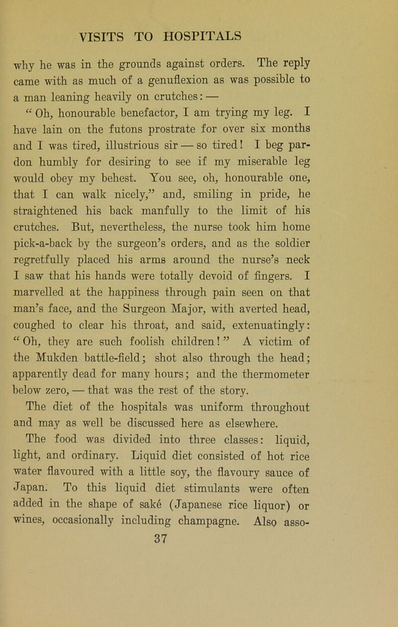 why he was in the grounds against orders. The reply came with as much of a genuflexion as was possible to a man leaning heavily on crutches: — “ Oh, honourable benefactor, I am trying my leg. I have lain on the futons prostrate for over six months and I was tired, illustrious sir — so tired! I beg par- don humbly for desiring to see if my miserable leg would obey my behest. You see, oh, honourable one, that I can walk nicely,” and, smiling in pride, he straightened his back manfully to the limit of his crutches. But, nevertheless, the nurse took him home pick-a-back by the surgeon’s orders, and as the soldier regretfully placed his arms around the nurse’s neck I saw that his hands were totally devoid of Angers. I marvelled at the happiness through pain seen on that man’s face, and the Surgeon Major, with averted head, coughed to clear his throat, and said, extenuatingly: “ Oh, they are such foolish children! ” A victim of the Mukden battle-field; shot also through the head; apparently dead for many hours; and the thermometer below zero, — that was the rest of the story. The diet of the hospitals was uniform throughout and may as well be discussed here as elsewhere. The food was divided into three classes: liquid, light, and ordinary. Liquid diet consisted of hot rice water flavoured with a little soy, the flavoury sauce of Japan; To this liquid diet stimulants were often added in the shape of sake (Japanese rice liquor) or wines, occasionally including champagne. Also asso-