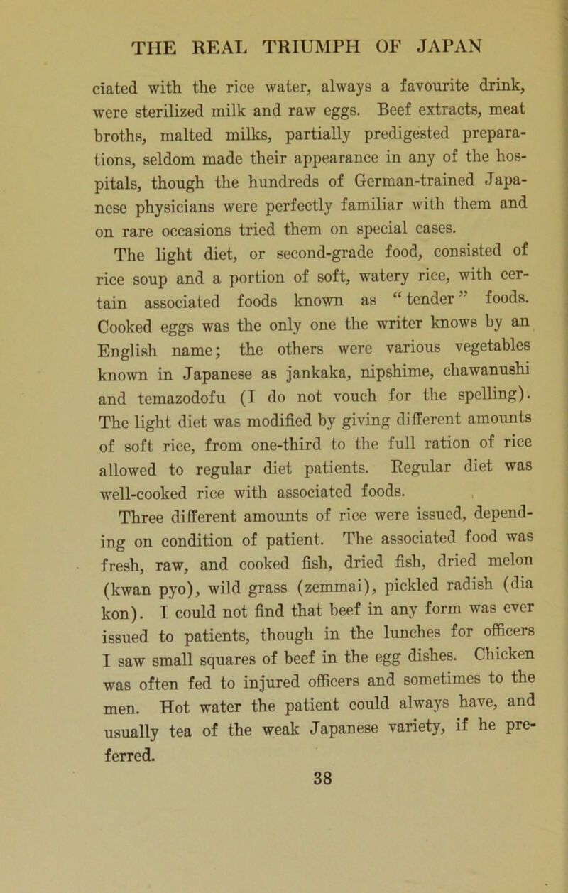 ciated with the rice water, always a favourite drink, were sterilized milk and raw eggs. Beef extracts, meat broths, malted milks, partially predigested prepara- tions, seldom made their appearance in any of the hos- pitals, though the hundreds of German-trained Japa- nese physicians were perfectly familiar with them and on rare occasions tried them on special cases. The light diet, or second-grade food, consisted of rice soup and a portion of soft, watery rice, with cer- tain associated foods known as “ tender ” foods. Cooked eggs was the only one the writer knows by an English name; the others were various vegetables known in Japanese as jankaka, nipshime, chawanushi and temazodofu (I do not vouch for the spelling). The light diet was modified by giving different amounts of soft rice, from one-third to the full ration of rice allowed to regular diet patients. Regular diet was well-cooked rice with associated foods. Three different amounts of rice were issued, depend- ing on condition of patient. The associated food was fresh, raw, and cooked fish, dried fish, dried melon (kwan pyo), wild grass (zemmai), pickled radish (dia kon). I could not find that beef in any form was ever issued to patients, though in the lunches for officers I saw small squares of beef in the egg dishes. Chicken was often fed to injured officers and sometimes to the men. Hot water the patient could always have, and usually tea of the weak Japanese variety, if he pre- ferred.