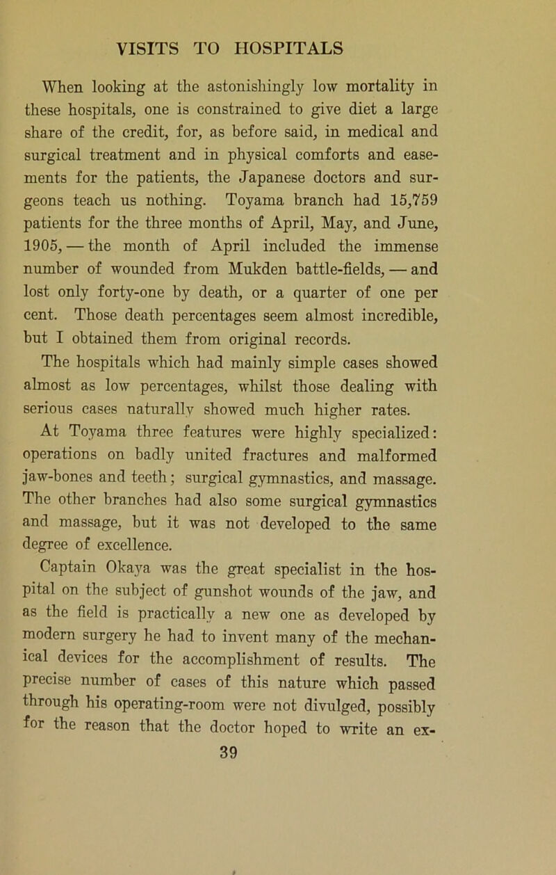 When looking at the astonishingly low mortality in these hospitals, one is constrained to give diet a large share of the credit, for, as before said, in medical and surgical treatment and in physical comforts and ease- ments for the patients, the Japanese doctors and sur- geons teach us nothing. Toyama branch had 15,759 patients for the three months of April, May, and June, 1905, — the month of April included the immense number of wounded from Mukden battle-fields, — and lost only forty-one by death, or a quarter of one per cent. Those death percentages seem almost incredible, but I obtained them from original records. The hospitals which had mainly simple cases showed almost as low percentages, whilst those dealing with serious cases naturally showed much higher rates. At Toyama three featiires were highly specialized: operations on badly united fractures and malformed jaw-bones and teeth; surgical gymnastics, and massage. The other branches had also some surgical gymnastics and massage, but it was not developed to the same degree of excellence. Captain Okaya was the great specialist in the hos- pital on the subject of gunshot wounds of the jaw, and as the field is practically a new one as developed by modern surgery he had to invent many of the mechan- ical devices for the accomplishment of results. The precise number of cases of this nature which passed through his operating-room were not divulged, possibly for the reason that the doctor hoped to write an ex-