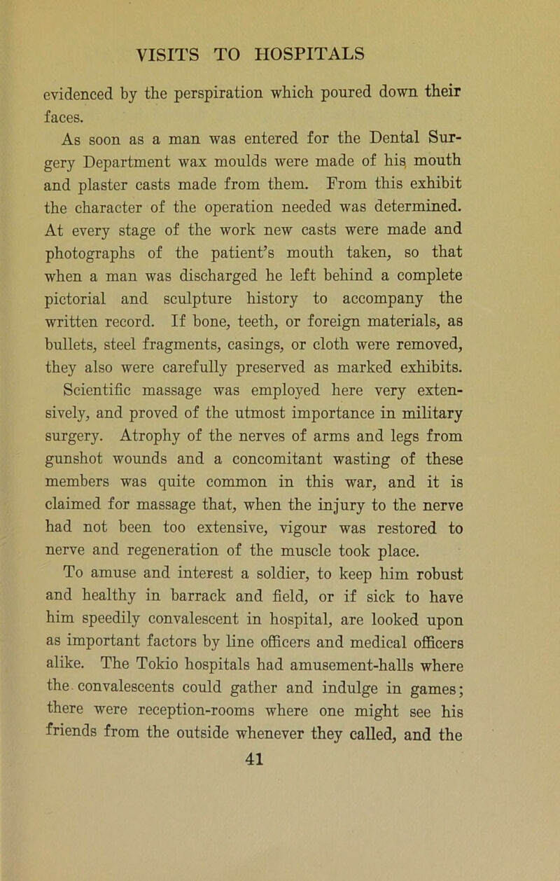 evidenced by the perspiration which poured down their faces. As soon as a man was entered for the Dental Sur- gery Department wax moulds were made of his, mouth and plaster casts made from them. From this exhibit the character of the operation needed was determined. At every stage of the work new casts were made and photographs of the patient’s mouth taken, so that when a man was discharged he left behind a complete pictorial and sculpture history to accompany the written record. If bone, teeth, or foreign materials, as bullets, steel fragments, casings, or cloth were removed, they also were carefully preserved as marked exhibits. Scientific massage was employed here very exten- sively, and proved of the utmost importance in military surgery. Atrophy of the nerves of arms and legs from gunshot wounds and a concomitant wasting of these members was quite common in this war, and it is claimed for massage that, when the injury to the nerve had not been too extensive, vigour was restored to nerve and regeneration of the muscle took place. To amuse and interest a soldier, to keep him robust and healthy in barrack and field, or if sick to have him speedily convalescent in hospital, are looked upon as important factors by line officers and medical officers alike. The Tokio hospitals had amusement-halls where the convalescents could gather and indulge in games; there were reception-rooms where one might see his friends from the outside whenever they called, and the