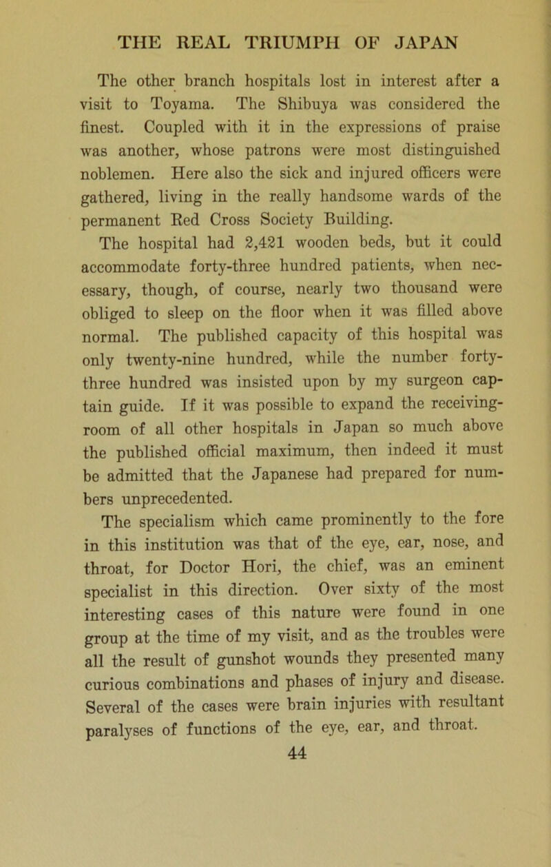 The other branch hospitals lost in interest after a visit to Toyama. The Shibuya was considered the finest. Coupled with it in the expressions of praise was another, whose patrons were most distinguished noblemen. Here also the sick and injured officers were gathered, living in the really handsome wards of the permanent Red Cross Society Building. The hospital had 2,421 wooden beds, but it could accommodate forty-three hundred patients, when nec- essary, though, of course, nearly two thousand were obliged to sleep on the floor when it was filled above normal. The published capacity of this hospital was only twenty-nine hundred, while the number forty- three hundred was insisted upon by my surgeon cap- tain guide. If it was possible to expand the receiving- room of all other hospitals in Japan so much above the published official maximum, then indeed it must be admitted that the Japanese had prepared for num- bers unprecedented. The specialism which came prominently to the fore in this institution was that of the eye, ear, nose, and throat, for Doctor Hori, the chief, was an eminent specialist in this direction. Over sixty of the most interesting cases of this nature were found in one group at the time of my visit, and as the troubles were all the result of gunshot wounds they presented many curious combinations and phases of injury and disease. Several of the cases were brain injuries with resultant paralyses of functions of the eye, ear, and throat.