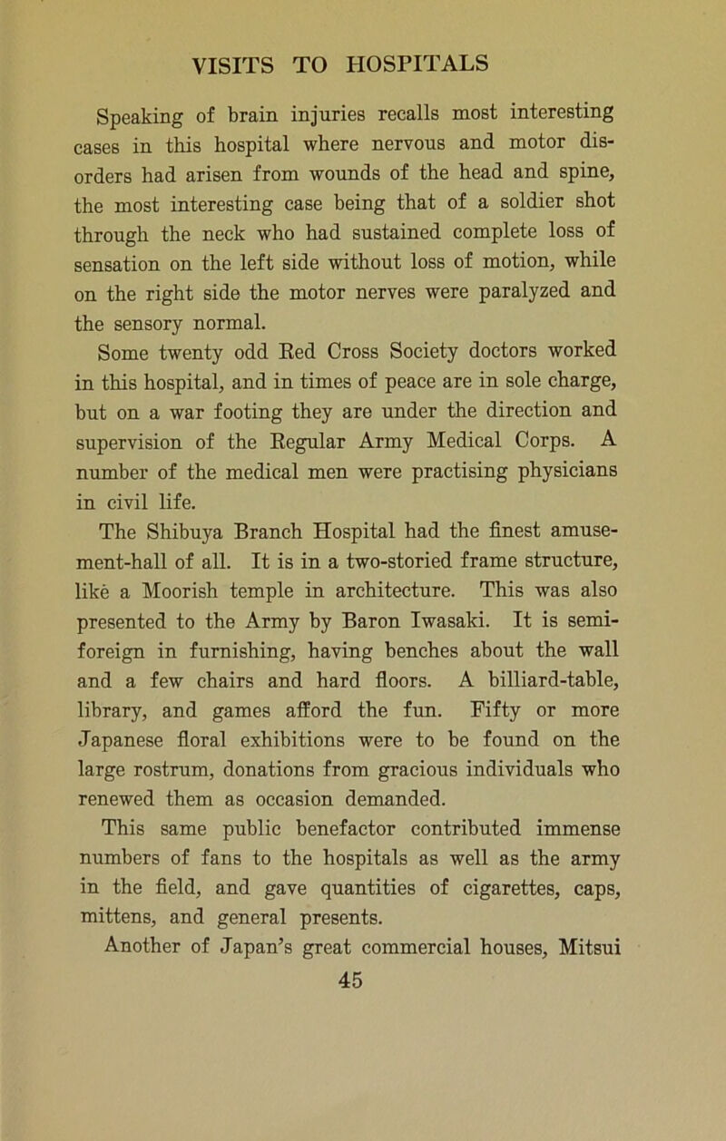 Speaking of brain injuries recalls most interesting cases in this hospital where nervous and motor dis- orders had arisen from wounds of the head and spine, the most interesting case being that of a soldier shot through the neck who had sustained complete loss of sensation on the left side without loss of motion, while on the right side the motor nerves were paralyzed and the sensory normal. Some twenty odd Eed Cross Society doctors worked in this hospital, and in times of peace are in sole charge, but on a war footing they are under the direction and supervision of the Eegular Army Medical Corps. A number of the medical men were practising physicians in civil life. The Shibuya Branch Hospital had the finest amuse- ment-hall of all. It is in a two-storied frame structure, like a Moorish temple in architecture. This was also presented to the Army by Baron Iwasaki. It is semi- foreign in furnishing, having benches about the wall and a few chairs and hard fioors. A billiard-table, library, and games afford the fun. Fifty or more Japanese fioral exhibitions were to be found on the large rostrum, donations from gracious individuals who renewed them as occasion demanded. This same public benefactor contributed immense numbers of fans to the hospitals as well as the army in the field, and gave quantities of cigarettes, caps, mittens, and general presents. Another of Japan’s great commercial houses, Mitsui