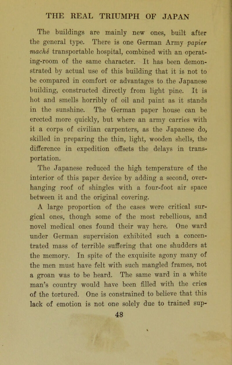 The buildings are mainly new ones, built after the general type. There is one German Army papier mache transportable hospital, combined with an operat- ing-room of the same character. It has been demon- strated by actual use of this building that it is not to be compared in comfort or advantages to the Japanese building, constructed directly from light pine. It is liot and smells horribly of oil and paint as it stands in the sunshine. The German paper house can be erected more quickly, but where an army carries with it a corps of civilian carpenters, as the Japanese do, skilled in preparing the thin, light, wooden shells, the difference in expedition offsets the delays in trans- portation. The Japanese reduced the high temperature of the interior of this paper device by adding a second, over- hanging roof of shingles with a four-foot air space between it and the original covering. A large proportion of the cases were critical sur- gical ones, though some of the most rebellious, and novel medical ones found their way here. One ward under German supervision exhibited such a concen- trated mass of terrible suffering that one shudders at the memory. In spite of the exquisite agony many of the men must have felt with such mangled frames, not a groan was to be heard. The same ward in a white man’s country would have been filled with the cries of the tortured. One is constrained to believe that this lack of emotion is not one solely due to trained sup-