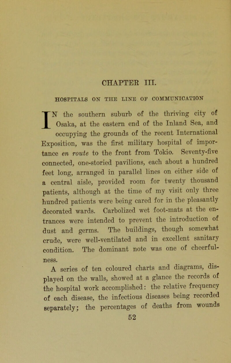 CHAPTER III. HOSPITALS ON THE LINE OF COMMUNICATION IN the southern suburb of the thriving city of Osaka, at the eastern end of the Inland Sea, and occupying the grounds of the recent International Exposition, was the first military hospital of impor- tance en route to the front from Tokio. Seventy-five connected, one-storied pavilions, each about a hundred feet long, arranged in parallel lines on either side of a central aisle, provided room for twenty thousand patients, although at the time of my visit only three hundred patients were being cared for in the pleasantly decorated wards. Carbolized wet foot-mats at the en- trances were intended to prevent the introduction of dust and germs. The buildings, though somewhat crude, were well-ventilated and in excellent sanitary condition. The dominant note was one of cheerful- ness. A series of ten coloured charts and diagrams, dis- played on the walls, showed at a glance the records of the hospital work accomplished: the relative frequency of each disease, the infectious diseases being recorded separately; the percentages of deaths from wounds