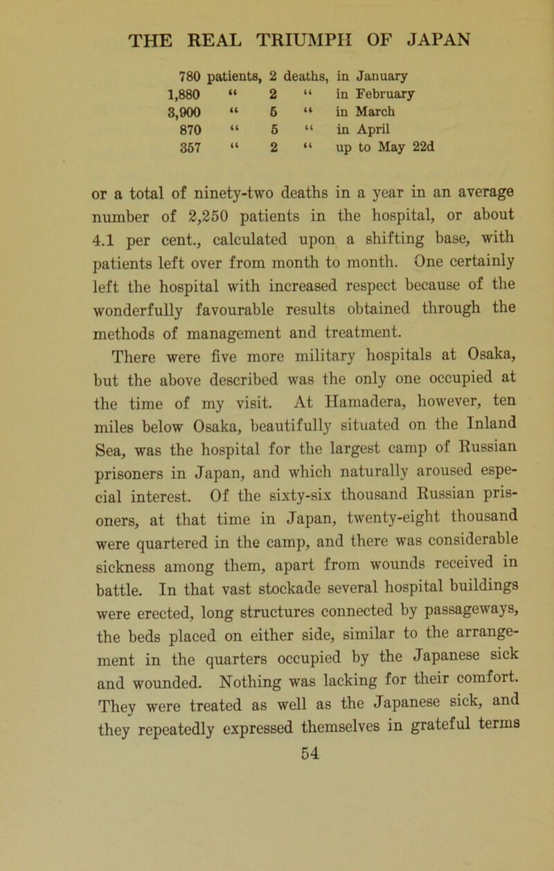780 patients, 2 deaths, in January 1,880 “ 2 8,900 » 6 870 “ 6 367 “ 2 “ in February “ in March “ in April “ up to May 22d or a total of ninety-two deaths in a year in an average number of 2,250 patients in the hospital, or about 4.1 per cent., calculated upon a shifting base, with patients left over from month to month. One certainly left the hospital with increased respect because of the wonderfully favourable results obtained through the methods of management and treatment. There were five more military hospitals at Osaka, but the above described was the only one occupied at the time of my visit. At Hamadera, however, ten miles below Osaka, beautifully situated on the Inland Sea, was the hospital for the largest camp of Russian prisoners in Japan, and which naturally aroused espe- cial interest. Of the sixty-six thousand Russian pris- oners, at that time in Japan, twenty-eight thousand were quartered in the camp, and there was considerable sickness among them, apart from wounds received in battle. In that vast stockade several hospital buildings were erected, long structures connected by passageways, the beds placed on either side, similar to the arrange- ment in the quarters occupied by the Japanese sick and wounded. Nothing was lacking for tlieir comfort. They were treated as well as the Japanese sick, and they repeatedly expressed themselves in grateful terms