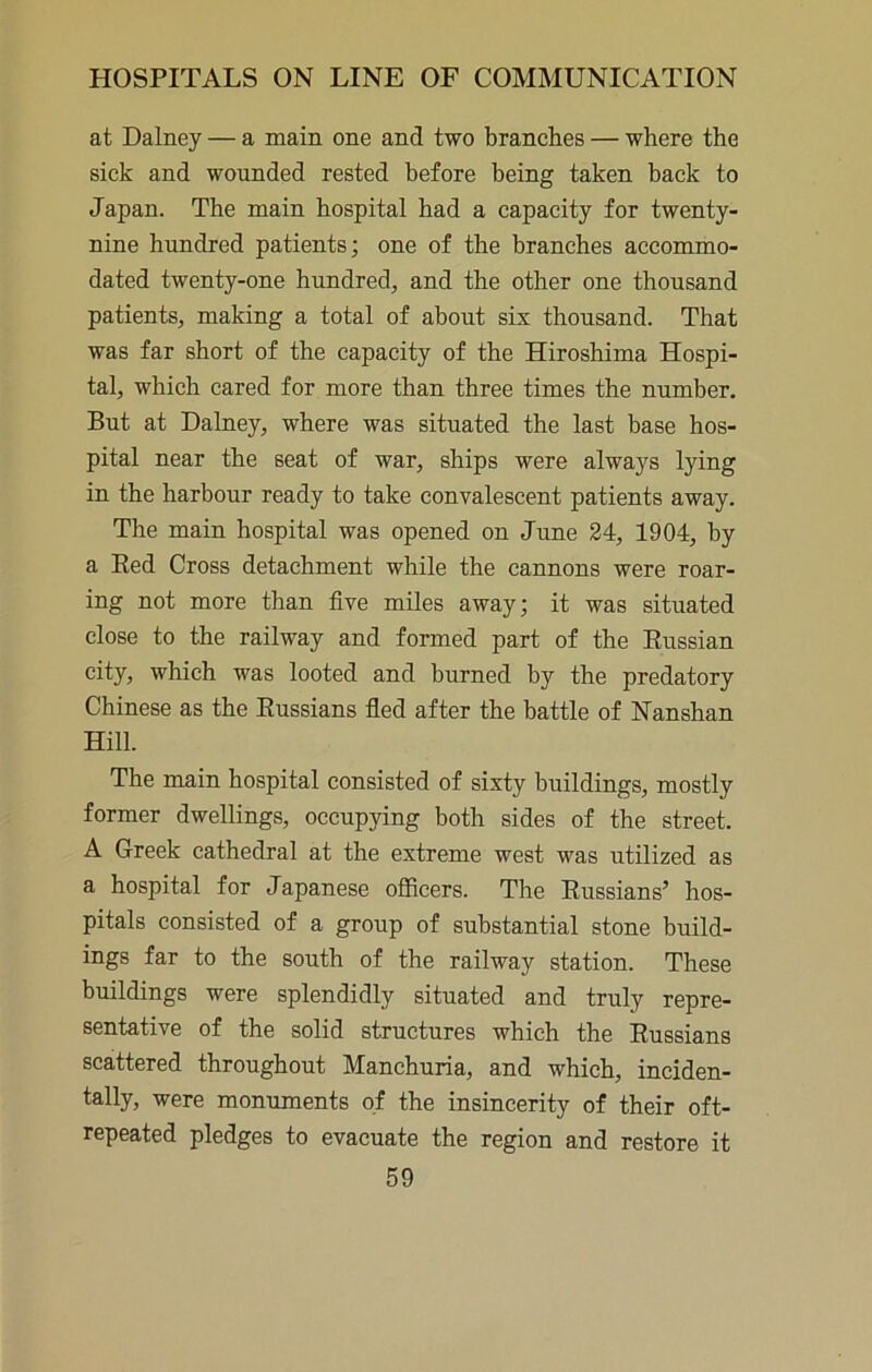 at Dalney — a main one and two branches — where the sick and wounded rested before being taken back to Japan. The main hospital had a capacity for twenty- nine hundred patients; one of the branches accommo- dated twenty-one hundred, and the other one thousand patients, making a total of about six thousand. That was far short of the capacity of the Hiroshima Hospi- tal, which cared for more than three times the number. But at Dalney, where was situated the last base hos- pital near the seat of war, ships were always lying in the harbour ready to take convalescent patients away. The main hospital was opened on June 24, 1904, by a Red Cross detachment while the cannons were roar- ing not more than five miles away; it was situated close to the railway and formed part of the Russian city, which was looted and burned by the predatory Chinese as the Russians fled after the battle of Nanshan Hill. The main hospital consisted of sixty buildings, mostly former dwellings, occupying both sides of the street. A Greek cathedral at the extreme west was utilized as a hospital for Japanese officers. The Russians’ hos- pitals consisted of a group of substantial stone build- ings far to the south of the railway station. These buildings were splendidly situated and truly repre- sentative of the solid structures which the Russians scattered throughout Manchuria, and which, inciden- tally, were monuments of the insincerity of their oft- repeated pledges to evacuate the region and restore it