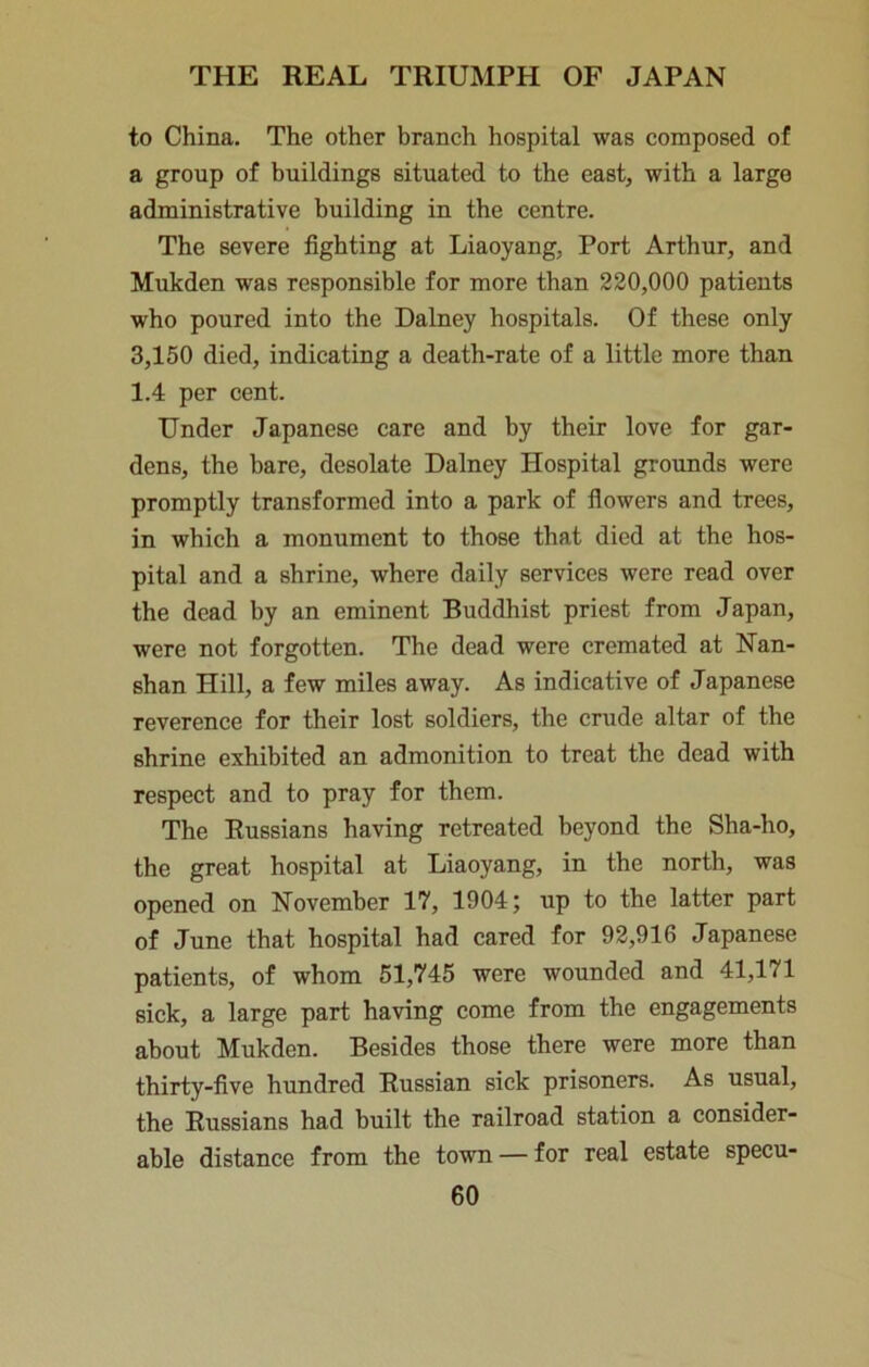 to China. The other branch hospital was composed of a group of buildings situated to the east, with a large administrative building in the centre. The severe fighting at Liaoyang, Port Arthur, and Mukden was responsible for more than 220,000 patients who poured into the Dalney hospitals. Of these only 3,150 died, indicating a death-rate of a little more than 1.4 per cent. Under Japanese care and by their love for gar- dens, the bare, desolate Dalney Hospital grounds were promptly transformed into a park of fiowers and trees, in which a monument to those that died at the hos- pital and a shrine, where daily services were read over the dead by an eminent Buddhist priest from Japan, were not forgotten. The dead were cremated at Nan- shan Hill, a few miles away. As indicative of Japanese reverence for their lost soldiers, the crude altar of the shrine exhibited an admonition to treat the dead with respect and to pray for them. The Russians having retreated beyond the Sha-ho, the great hospital at Liaoyang, in the north, was opened on November 17, 1904; up to the latter part of June that hospital had cared for 92,916 Japanese patients, of whom 51,745 were wounded and 41,171 sick, a large part having come from the engagements about Mukden. Besides those there were more than thirty-five hundred Russian sick prisoners. As usual, the Russians had built the railroad station a consider- able distance from the town —for real estate specu-