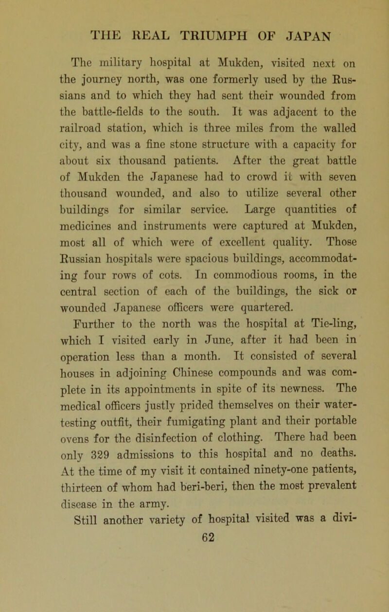 The military hospital at Mukden, visited next on the journey north, was one formerly used by the Rus- sians and to which they had sent their wounded from the battle-fields to the south. It was adjacent to the railroad station, which is three miles from the walled city, and was a fine stone structure with a capacity for about six thousand patients. After the great battle of Mukden the Japanese had to crowd it with seven thousand wounded, and also to utilize several other buildings for similar service. Large quantities of medicines and instruments were captured at Mukden, most all of which were of excellent quality. Those Russian hospitals were spacious buildings, accommodat- ing four rows of cots. In commodious rooms, in the central section of each of the buildings, the sick or wounded Japanese officers were quartered. Further to the north was the hospital at Tie-ling, which I visited early in June, after it had been in operation less than a month. It consisted of several houses in adjoining Chinese compounds and was com- plete in its appointments in spite of its newness. The medical officers justly prided themselves on their water- testing outfit, their fumigating plant and their portable ovens for the disinfection of clothing. There had been only 329 admissions to this hospital and no deaths. At the time of my visit it contained ninety-one patients, thirteen of whom had beri-beri, then the most prevalent disease in the army. Still another variety of hospital visited was a divi-