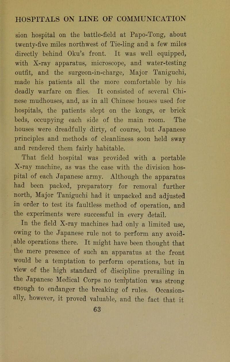sion hospital on the battle-field at Papo-Tong, about twenty-five miles northwest of Tie-ling and a few miles directly behind Oku’s front. It was well equipped, with X-ray apparatus, microscope, and water-testing outfit, and the surgeon-in-charge. Major Taniguchi, made his patients all the more comfortable by his deadly warfare on files. It consisted of several Chi- nese mudhouses, and, as in all Chinese houses used for hospitals, the patients slept on the kongs, or brick beds, occupying each side of the main room. The houses were dreadfully dirty, of course, but Japanese principles and methods of cleanliness soon held sway and rendered them fairly habitable. That field hospital was provided with a portable X-ray machine, as was the case with the division hos- pital of each Japanese army. Although the apparatus had been packed, preparatory for removal further north. Major Taniguchi had it unpacked and adjusted in order to test its faultless method of operation, and the experiments were successful in every detail. In the field X-ray machines had only a limited use, owing to the Japanese rule not to perform any avoid- I able operations there. It might have been thought that the mere presence of such an apparatus at the front would be a temptation to perform operations, but in view of the high standard of discipline prevailing in the Japanese Medical Corps no teniptation was strong enough to endanger the breaking of rules. Occasion- ally, however, it proved valuable, and the fact that it