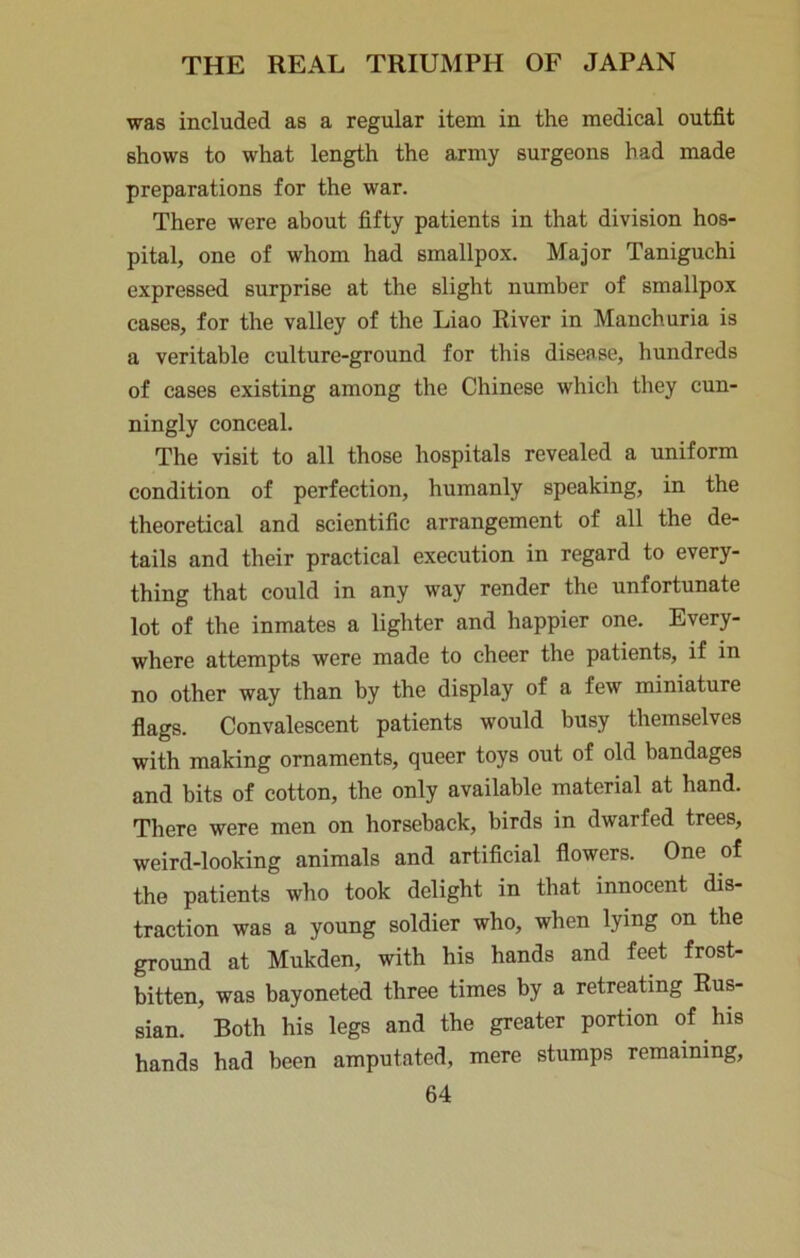 was included as a regular item in the medical outfit shows to what length the army surgeons had made preparations for the war. There were about fifty patients in that division hos- pital, one of whom had smallpox. Major Taniguchi expressed surprise at the slight number of smallpox cases, for the valley of the Liao River in Manchuria is a veritable culture-ground for this disease, hundreds of cases existing among the Chinese which they cun- ningly conceal. The visit to all those hospitals revealed a uniform condition of perfection, humanly speaking, in the theoretical and scientific arrangement of all the de- tails and their practical execution in regard to every- thing that could in any way render the unfortunate lot of the inmates a lighter and happier one. Every- where attempts were made to cheer the patients, if in no other way than by the display of a few miniature flags. Convalescent patients would busy themselves with making ornaments, queer toys out of old bandages and bits of cotton, the only available material at hand. There were men on horseback, birds in dwarfed trees, weird-looking animals and artificial flowers. One of the patients who took delight in that innocent dis- traction was a young soldier who, when lying on the ground at Mukden, with his hands and feet frost- bitten, was bayoneted three times by a retreating Rus- sian. Both his legs and the greater portion of his hands had been amputated, mere stumps remaining,