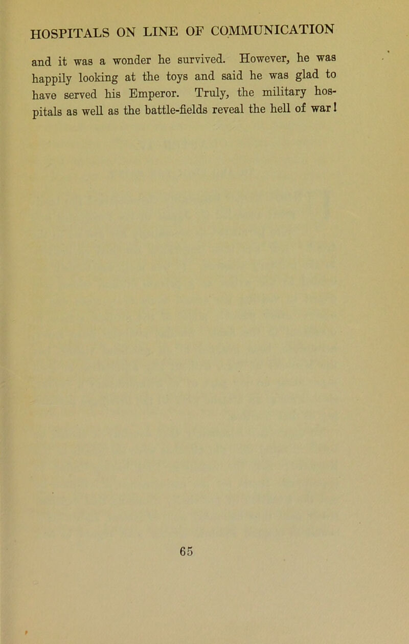 and it was a wonder he survived. However, he was happily looking at the toys and said he was glad to have served his Emperor. Truly, the military hos- pitals as well as the battle-fields reveal the hell of war 1