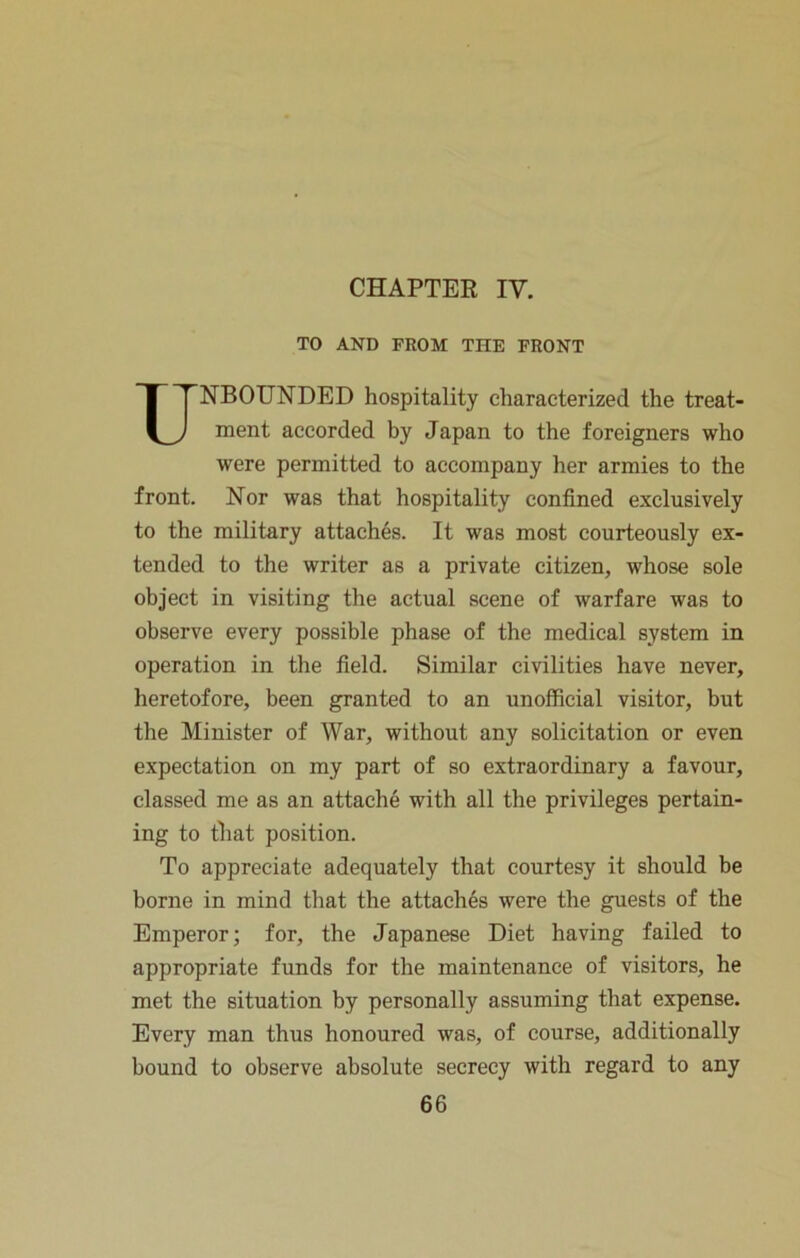 CHAPTEE IV. TO AND FROM THE FRONT Unbounded hospitality characterized the treat- ment accorded by Japan to the foreigners who were permitted to accompany her armies to the front. Nor was that hospitality confined exclusively to the military attaches. It was most courteously ex- tended to the writer as a private citizen, whose sole object in visiting the actual scene of warfare was to observe every possible phase of the medical system in operation in the field. Similar civilities have never, heretofore, been granted to an unofficial visitor, but the Minister of War, without any solicitation or even expectation on my part of so extraordinary a favour, classed me as an attache with all the privileges pertain- ing to that position. To appreciate adequately that courtesy it should be borne in mind that the attaches were the guests of the Emperor; for, the Japanese Diet having failed to appropriate funds for the maintenance of visitors, he met the situation by personally assuming that expense. Every man thus honoured was, of course, additionally bound to observe absolute secrecy with regard to any
