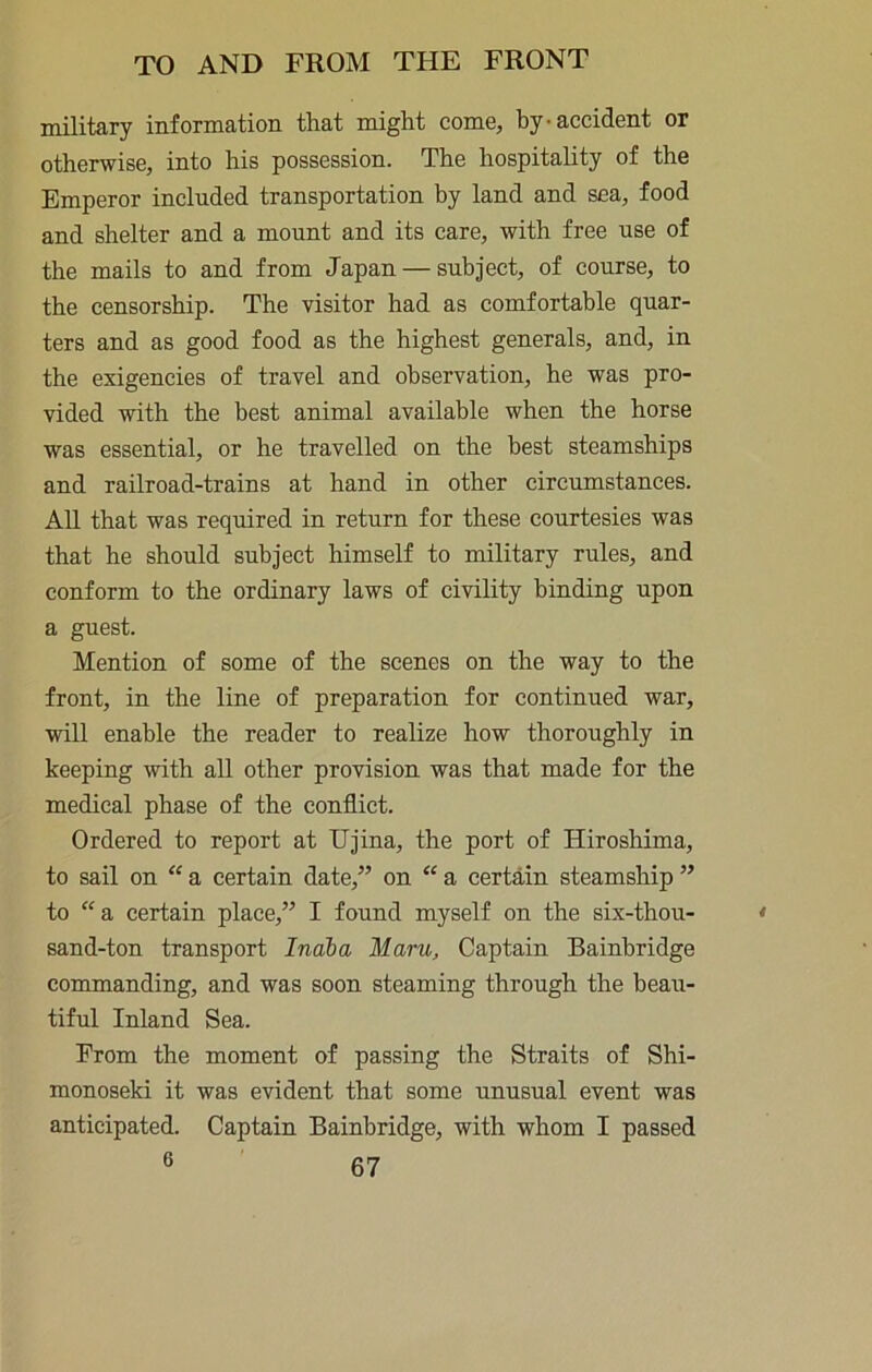 military information that might come, hy-accident or otherwise, into his possession. The hospitality of the Emperor included transportation hy land and sea, food and shelter and a mount and its care, with free use of the mails to and from Japan — subject, of course, to the censorship. The visitor had as comfortable quar- ters and as good food as the highest generals, and, in the exigencies of travel and observation, he was pro- vided with the best animal available when the horse was essential, or he travelled on the best steamships and railroad-trains at hand in other circumstances. AU that was required in return for these courtesies was that he should subject himself to military rules, and conform to the ordinary laws of civility binding upon a guest. Mention of some of the scenes on the way to the front, in the line of preparation for continued war, will enable the reader to realize how thoroughly in keeping with all other provision was that made for the medical phase of the conflict. Ordered to report at Ujina, the port of Hiroshima, to sail on “ a certain date,” on “ a certain steamship ” to “ a certain place,” I found myself on the six-thou- sand-ton transport Indba Maru, Captain Bainbridge commanding, and was soon steaming through the beau- tiful Inland Sea. From the moment of passing the Straits of Shi- monoseki it was evident that some unusual event was anticipated. Captain Bainbridge, with whom I passed