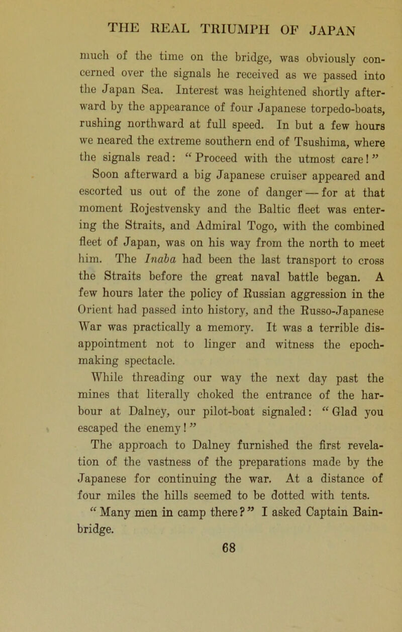 much of the time on the bridge, was obviously con- cerned over the signals he received as we passed into the Japan Sea. Interest was heightened shortly after- ward by the appearance of four Japanese torpedo-boats, rushing northward at full speed. In but a few hours we neared the extreme southern end of Tsushima, where the signals read; “ Proceed with the utmost care! ” Soon afterward a big Japanese cruiser appeared and escorted us out of the zone of danger — for at that moment Eojestvensky and the Baltic fleet was enter- ing the Straits, and Admiral Togo, with the combined fleet of Japan, was on his way from the north to meet him. The hiaba had been the last transport to cross the Straits before the great naval battle began. A few hours later the policy of Russian aggression in the Orient had passed into history, and the Russo-Japanese War was practically a memory. It was a terrible dis- appointment not to linger and witness the epoch- making spectacle. While threading our way the next day past the mines that literally choked the entrance of the har- bour at Dalney, our pilot-boat signaled: “ Glad you escaped the enemy! ” The approach to Dalney furnished the first revela- tion of the vastness of the preparations made by the Japanese for continuing the war. At a distance of four miles the hills seemed to be dotted with tents. “ Many men in camp there ? ” I asked Captain Bain- bridge.