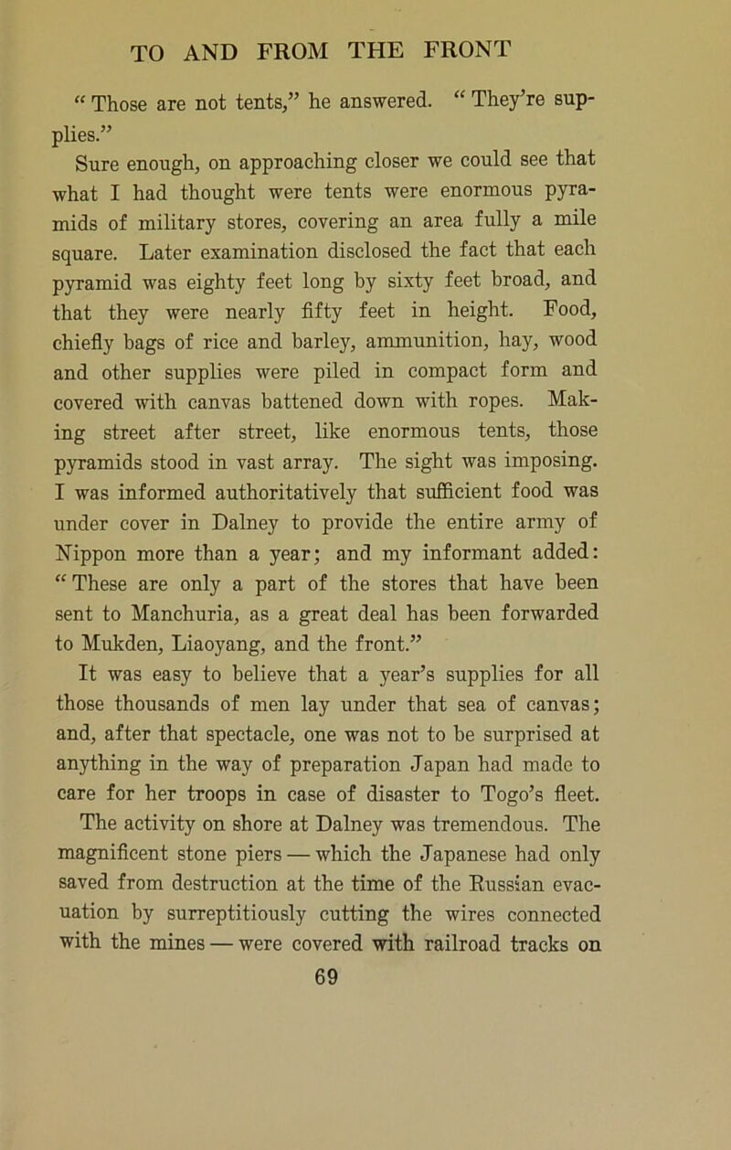 “ Those are not tents,” he answered. “ They’re sup- plies.” Sure enough, on approaching closer we could see that what I had thought were tents were enormous pyra- mids of military stores, covering an area fully a mile square. Later examination disclosed the fact that each pyramid was eighty feet long by sixty feet broad, and that they were nearly fifty feet in height. Food, chiefiy bags of rice and barley, ammunition, hay, wood and other supplies were piled in compact form and covered with canvas battened down with ropes. Mak- ing street after street, like enormous tents, those pyramids stood in vast array. The sight was imposing. I was informed authoritatively that sufficient food was under cover in Dalney to provide the entire army of Nippon more than a year; and my informant added: “ These are only a part of the stores that have been sent to Manchuria, as a great deal has been forwarded to Mukden, Liaoyang, and the front.” It was easy to believe that a year’s supplies for all those thousands of men lay under that sea of canvas; and, after that spectacle, one was not to be surprised at anything in the way of preparation Japan had made to care for her troops in case of disaster to Togo’s fleet. The activity on shore at Dalney was tremendous. The magnificent stone piers — which the Japanese had only saved from destruction at the time of the Russian evac- uation by surreptitiously cutting the wires connected with the mines — were covered with railroad tracks on