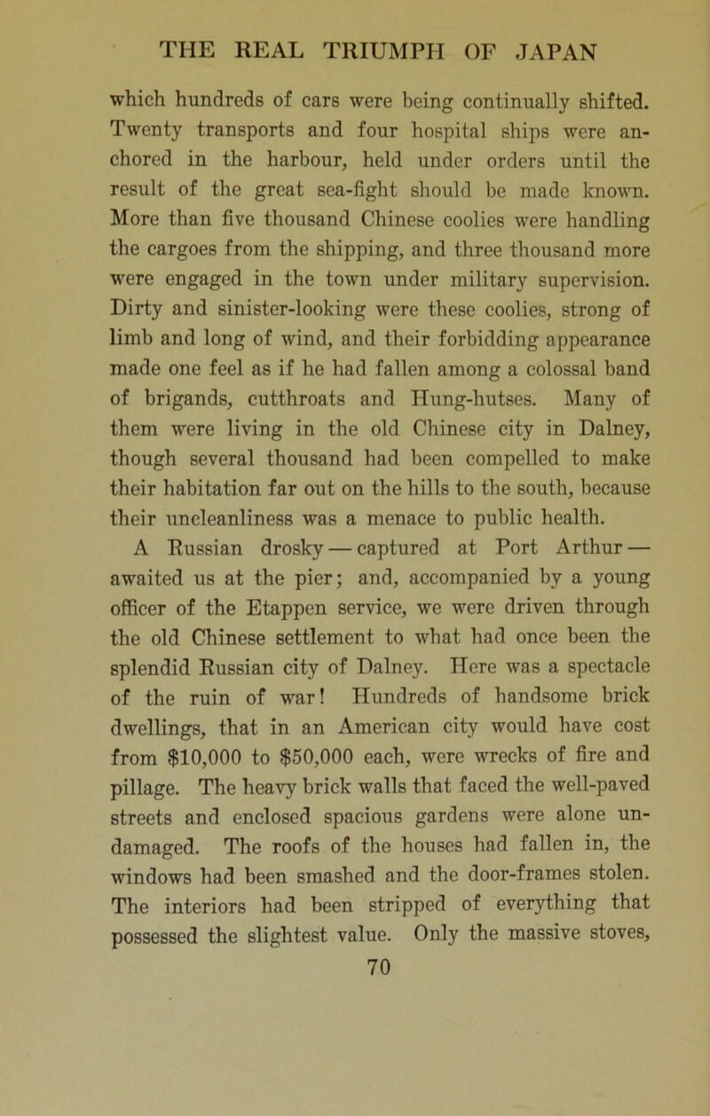 which hundreds of cars were being continually shifted. Twenty transports and four hospital ships were an- chored in the harbour, held under orders until the result of the great sea-fight should be made known. More than five thousand Chinese coolies were handling the cargoes from the shipping, and three thousand more were engaged in the town under military supervision. Dirty and sinister-looking were these coolies, strong of limb and long of wind, and their forbidding appearance made one feel as if he had fallen among a colossal band of brigands, cutthroats and Hung-hutses. Many of them were living in the old Chinese city in Dalney, though several thousand had been compelled to make their habitation far out on the hills to the south, because their uncleanliness was a menace to public health. A Russian drosky — captured at Port Arthur — awaited us at the pier; and, accompanied by a young officer of the Etappen service, we were driven through the old Chinese settlement to what had once been tbe splendid Russian city of Dalney. Here was a spectacle of the ruin of war! Hundreds of handsome brick dwellings, that in an American city would have cost from $10,000 to $50,000 each, were wrecks of fire and pillage. The heavy brick walls that faced the well-paved streets and enclosed spacious gardens were alone un- damaged. The roofs of the houses had fallen in, the windows had been smashed and the door-frames stolen. The interiors had been stripped of everything that possessed the slightest value. Only the massive stoves,