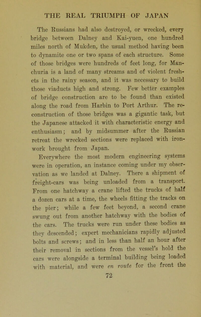 The Russians had also destroyed, or wrecked, every bridge between Dalney and Kai-yuen, one hundred miles north of Mukden, the usual method having been to dynamite one or two spans of each structure. Some of those bridges were hundreds of feet long, for Man- churia is a land of many streams and of violent fresh- ets in the rainy season, and it was necessary to build those viaducts high and strong. Few better examples of bridge construction are to be found than existed along the road from Harbin to Port Arthur. The re- construction of those bridges was a gigantic task, but the Japanese attacked it with characteristic energy and enthusiasm; and by midsummer after the Russian retreat the wrecked sections were replaced with iron- work brought from Japan. Everywhere the most modern engineering systems were in operation, an instance coming under my obser- vation as we landed at Dalney. There a shipment of freight-cars was being unloaded from a transport. From one hatchway a crane lifted the trucks of half a dozen cars at a time, the wheels fitting the tracks on the pier; while a few feet beyond, a second crane swung out from another hatchway with the bodies of the cars. The trucks were run under these bodies as they descended; expert mechanicians rapidly adjusted bolts and screws; and in less than half an hour after their removal in sections from the vessel’s hold the cars were alongside a terminal building being loaded with material, and were en route for the front the
