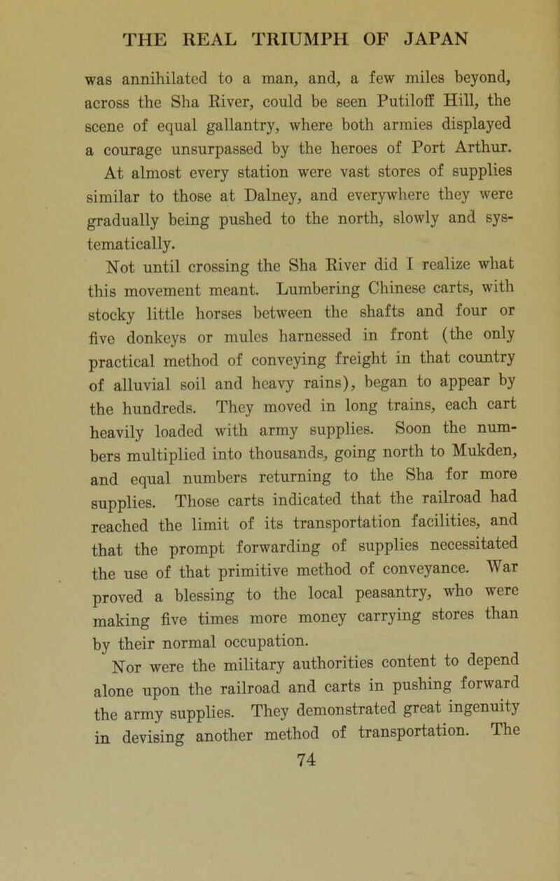 was annihilated to a man, and, a few miles beyond, across the Sha River, could be seen Putiloff Hill, the scene of equal gallantry, where both armies displayed a courage unsurpassed by the heroes of Port Arthur. At almost every station were vast stores of supplies similar to those at Dalney, and everywhere they were gradually being pushed to the north, slowly and sys- tematically. Not until crossing the Sha River did I realize what this movement meant. Lumbering Chinese carts, with stocky little horses between the shafts and four or five donkeys or mules harnessed in front (the only practical method of conveying freight in that country of alluvial soil and heavy rains), began to appear by the hundreds. They moved in long trains, each cart heavily loaded with army supplies. Soon the niim- bers multiplied into thousands, going north to Mukden, and equal numbers returning to the Sha for more supplies. Those carts indicated that the railroad had reached the limit of its transportation facilities, and that the prompt forwarding of supplies necessitated the use of that primitive method of conveyance. War proved a blessing to the local peasantry, who were making five times more money carrying stores than by their normal occupation. Nor were the military authorities content to depend alone upon the railroad and carts in pushing forward the army supplies. They demonstrated great ingenuity in devising another method of transportation. The