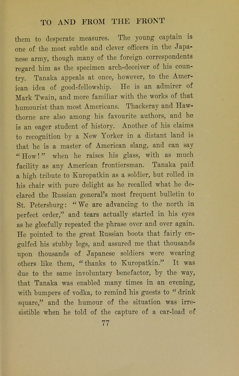them to desperate measures. The young captain is one of the most subtle and clever officers in the Japa- nese army, though many of the foreign correspondents regard him as the specimen arch-deceiver of his coun- try. Tanaka appeals at once, however, to the Amer- ican idea of good-fellowship. He is an admirer of Mark Twain, and more familiar with the works of that humourist than most Americans. Thackeray and Haw- thorne are also among his favourite authors, and he is an eager student of history. Another of his claims to recognition by a New Yorker in a distant land is that he is a master of American slang, and can say “ How! ” when he raises his glass, with as much facility as any American frontiersman. Tanaka paid a high tribute to Kuropatkin as a soldier, but rolled in his chair with pure delight as he recalled what he de- clared the Russian general’s most frequent bulletin to St. Petersburg; “We are advancing to the north in perfect order,” and tears actually started in his eyes as he gleefully repeated the phrase over and over again. He pointed to the great Russian boots that fairly en- gulfed his stubby legs, and assured me that thousands upon thousands of Japanese soldiers were wearing others like them, “thanks to Kuropatkin.” It was due to the same involuntary benefactor, by the way, that Tanaka was enabled many times in an evening, with bumpers of vodka, to remind his guests to “ drink square,” and the humour of the situation was irre- sistible when he told of the capture of a car-load of