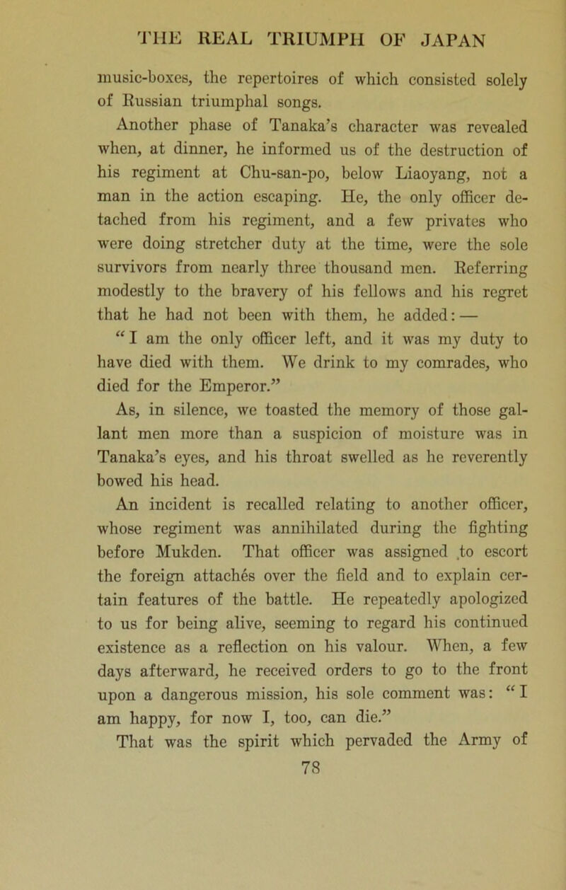 music-boxes, the repertoires of which consisted solely of Russian triumphal songs. Another phase of Tanaka’s character was revealed when, at dinner, he informed us of the destruction of his regiment at Chu-san-po, below Liaoyang, not a man in the action escaping. He, the only officer de- tached from his regiment, and a few privates who were doing stretcher duty at the time, were the sole survivors from nearly three thousand men. Referring modestly to the bravery of his fellows and his regret that he had not been with them, he added: — “ I am the only officer left, and it was my duty to have died with them. We drink to my comrades, who died for the Emperor.” As, in silence, we toasted the memory of those gal- lant men more than a suspicion of moisture was in Tanaka’s eyes, and his throat swelled as he reverently bowed his head. An incident is recalled relating to another officer, whose regiment was annihilated during the fighting before Mukden. That officer was assigned .to escort the foreign attaches over the field and to explain cer- tain features of the battle. He repeatedly apologized to us for being alive, seeming to regard his continued existence as a reflection on his valour. When, a few days afterward, he received orders to go to the front upon a dangerous mission, his sole comment was: “ I am happy, for now I, too, can die.” That was the spirit which pervaded the Army of