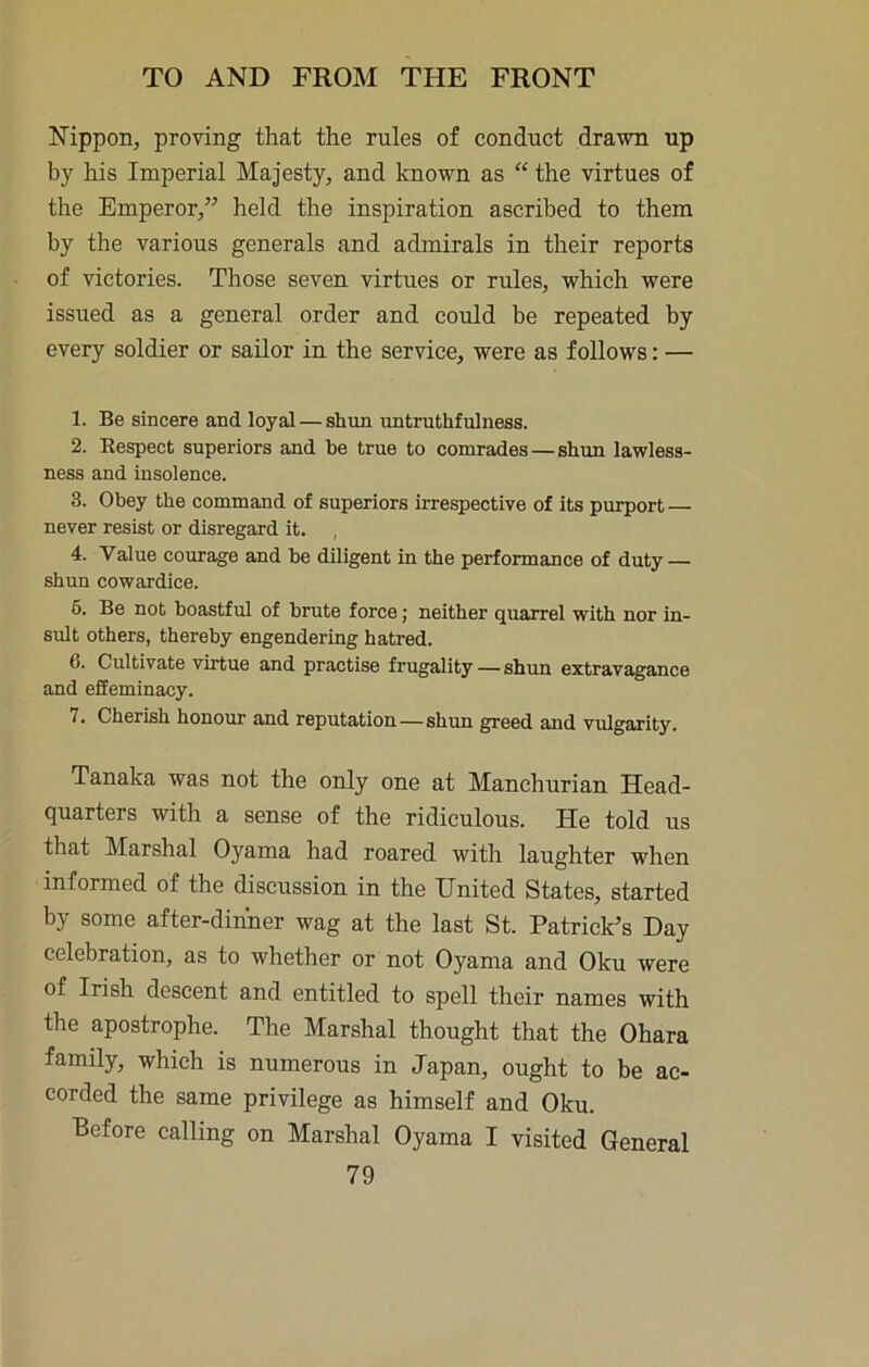 Nippon, proving that the rules of conduct drawn up by his Imperial Majesty, and known as “ the virtues of the Emperor,” held the inspiration ascribed to them by the various generals and admirals in their reports of victories. Those seven virtues or rules, which were issued as a general order and could be repeated by every soldier or sailor in the service, were as follows: — 1. Be sincere and loyal — shun untruthfulness. 2. Respect superiors and be true to comrades — shun lawless- ness and insolence. 3. Obey the command of superiors irrespective of its purport — never resist or disregard it. , 4. Value courage and be diligent in the performance of duty — shun cowardice. 6. Be not boastful of brute force; neither quarrel with nor in- sult others, thereby engendering hatred. 6. Cultivate vmtue and practise frugality — shun extravagance and efieminacy. 7. Cherish honour and reputation—shun greed and vulgarity. Tanaka was not the only one at Manchurian Head- quarters with a sense of the ridiculous. He told us that Marshal Oyama had roared with laughter when informed of the discussion in the United States, started by some after-dinner wag at the last St. Patrick’s Day celebration, as to whether or not Oyama and Oku were of Irish descent and entitled to spell their names with the apostrophe. The Marshal thought that the Ohara family, which is numerous in Japan, ought to be ac- corded the same privilege as himself and Oku. Before calling on Marshal Oyama I visited General