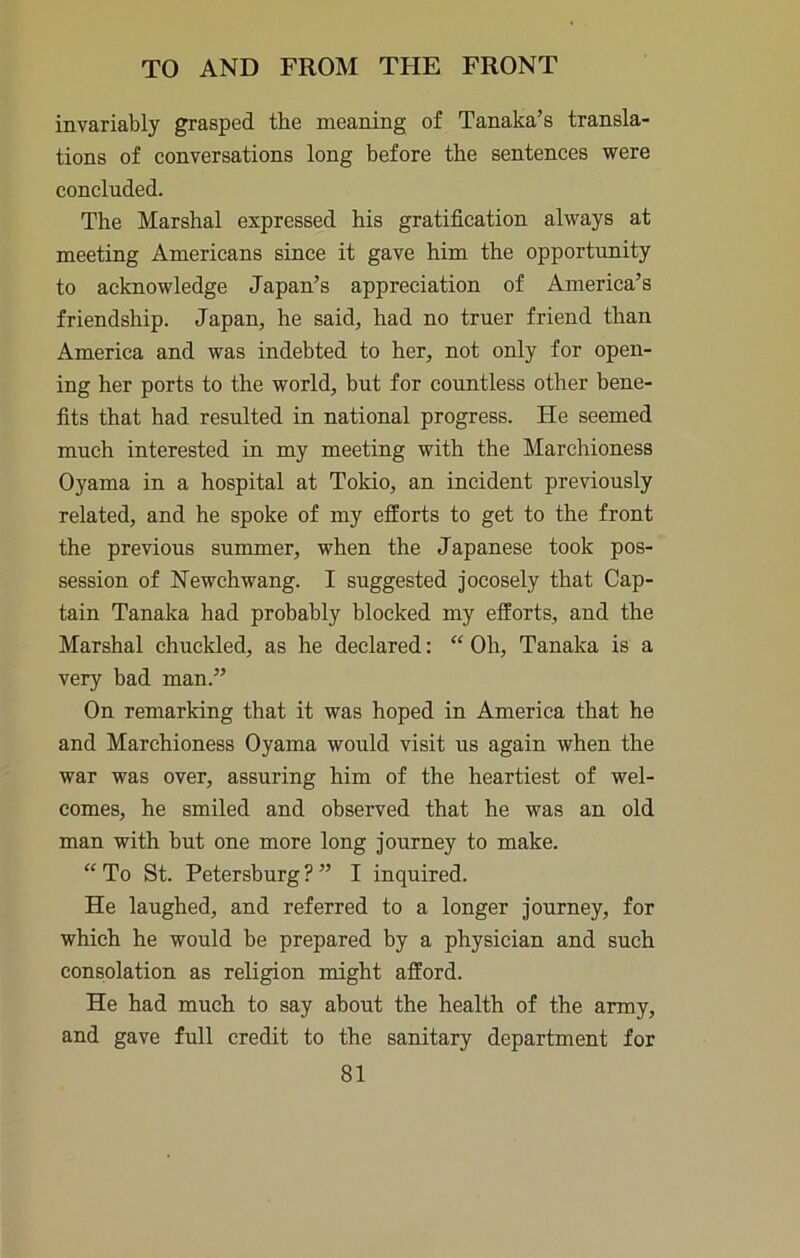 invariably grasped the meaning of Tanaka’s transla- tions of conversations long before the sentences were concluded. The Marshal expressed his gratification always at meeting Americans since it gave him the opportunity to acknowledge Japan’s appreciation of America’s friendship. Japan, he said, had no truer friend than America and was indebted to her, not only for open- ing her ports to the world, but for countless other bene- fits that had resulted in national progress. He seemed much interested in my meeting with the Marchioness Oyama in a hospital at Tokio, an incident previously related, and he spoke of my efforts to get to the front the previous summer, when the Japanese took pos- session of Newchwang. I suggested jocosely that Cap- tain Tanaka had probably blocked my efforts, and the Marshal chuckled, as he declared: “ Oh, Tanaka is a very bad man.” On remarking that it was hoped in America that he and Marchioness Oyama would visit us again when the war was over, assuring him of the heartiest of wel- comes, he smiled and observed that he was an old man with hut one more long journey to make. “To St. Petersburg?” I inquired. He laughed, and referred to a longer journey, for which he would be prepared by a physician and such consolation as religion might afford. He had much to say about the health of the army, and gave full credit to the sanitary department for