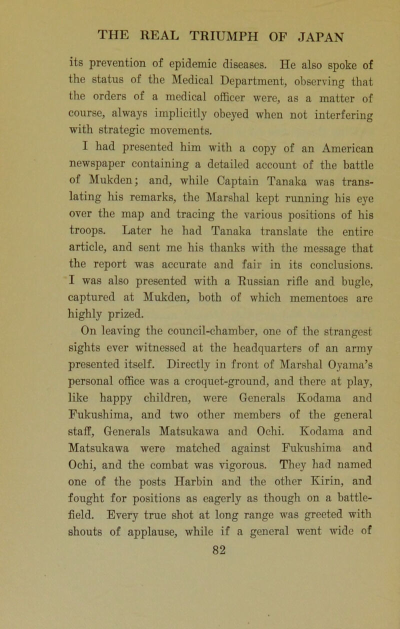 its prevention of epidemic diseases. He also spoke of the status of the Medical Department, observing that the orders of a medical officer were, as a matter of course, always implicitly obeyed when not interfering with strategic movements. I had presented him with a copy of an American newspaper containing a detailed account of the battle of Mukden; and, while Captain Tanaka was trans- lating his remarks, the Marshal kept running his eye over the map and tracing the various positions of his troops. Later he had Tanaka translate the entire article, and sent me his thanks with the message that the report was accurate and fair in its conclusions. I was also presented with a Russian rifle and bugle, captured at Miikden, both of which mementoes are highly prized. On leaving the council-chamber, one of the strangest sights ever witnessed at the headquarters of an army presented itself. Directly in front of Marshal Oyama’s personal office was a croquet-ground, and there at play, like happy children, were Generals Kodama and Fukushima, and two other members of the general staff. Generals Matsukawa and Ochi. Kodama and Matsukawa were matched against Fukushima and Ochi, and the combat was vigorous. They had named one of the posts Harbin and the other Kirin, and fought for positions as eagerly as though on a battle- field. Every true shot at long range was greeted with shouts of applause, while if a general went wide of