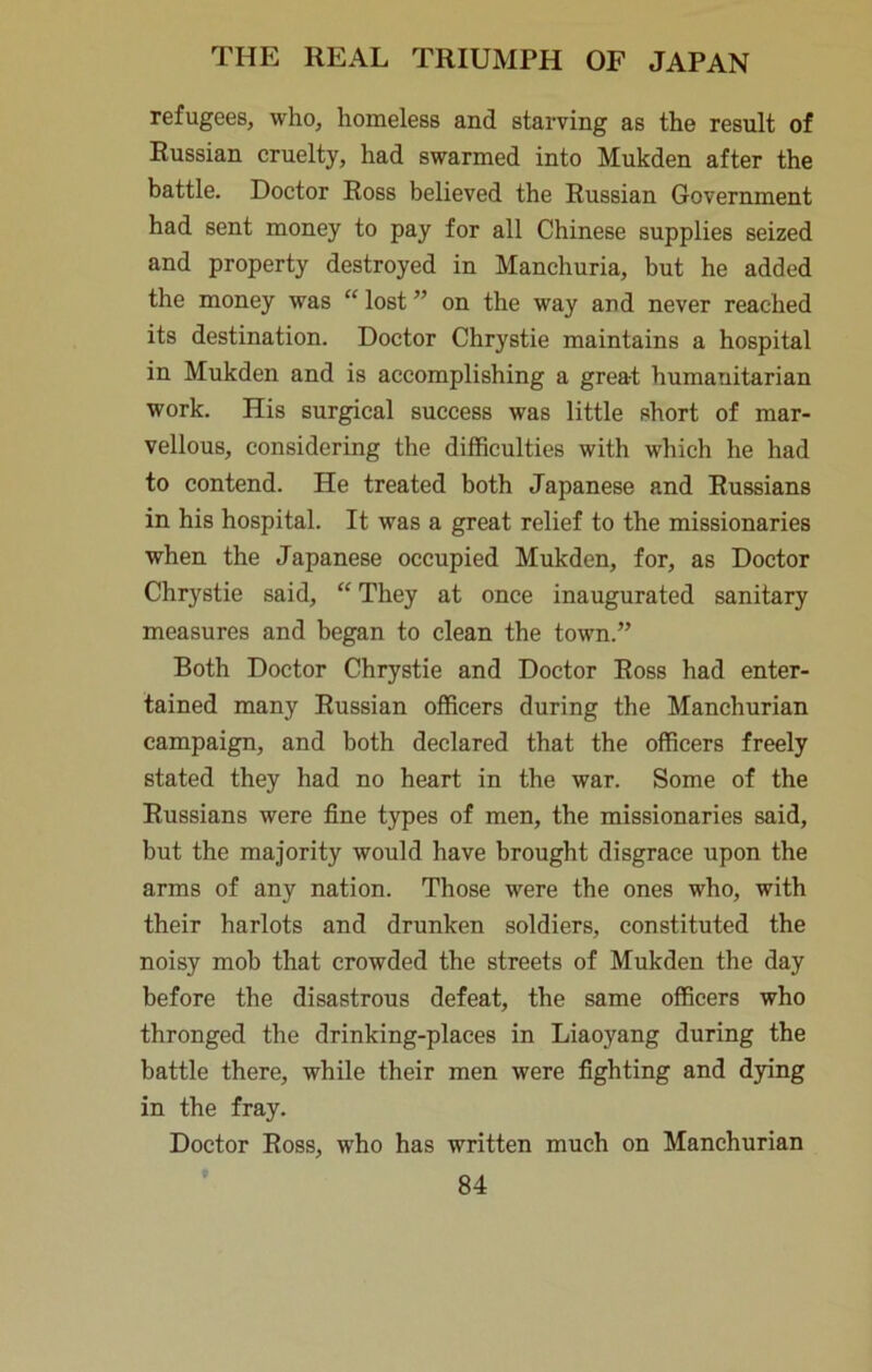 refugees, who, homeless and starving as the result of Russian cruelty, had swarmed into Mukden after the battle. Doctor Ross believed the Russian Government had sent money to pay for all Chinese supplies seized and property destroyed in Manchuria, but he added the money was “ lost ” on the way and never reached its destination. Doctor Chrystie maintains a hospital in Mukden and is accomplishing a great humanitarian work. His surgical success was little short of mar- vellous, considering the difficulties with which he had to contend. He treated both Japanese and Russians in his hospital. It was a great relief to the missionaries when the Japanese occupied Mukden, for, as Doctor Chrystie said, “ They at once inaugurated sanitary measures and began to clean the town.” Both Doctor Chrystie and Doctor Ross had enter- tained many Russian officers during the Manchurian campaign, and both declared that the officers freely stated they had no heart in the war. Some of the Russians were fine types of men, the missionaries said, but the majority would have brought disgrace upon the arms of any nation. Those were the ones who, with their harlots and drunken soldiers, constituted the noisy mob that crowded the streets of Mukden the day before the disastrous defeat, the same officers who thronged the drinking-places in Liaoyang during the battle there, while their men were fighting and dying in the fray. Doctor Ross, who has written much on Manchurian