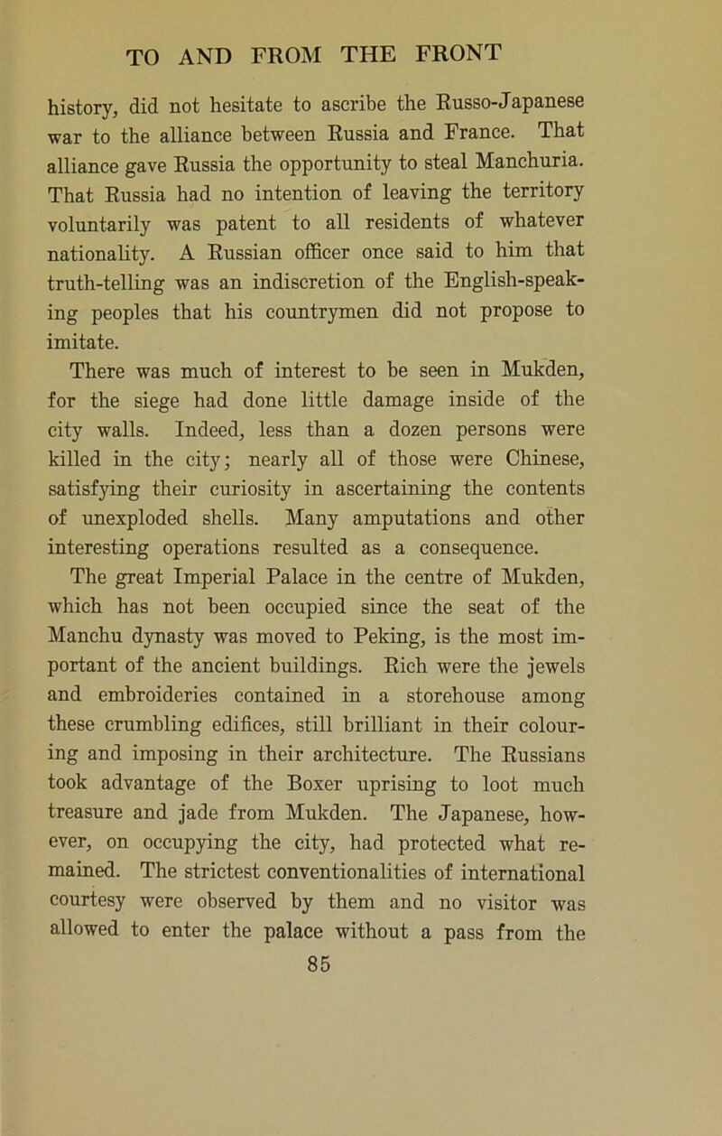history, did not hesitate to ascribe the Russo-Japanese war to the alliance between Russia and France. That alliance gave Russia the opportunity to steal Manchuria. That Russia had no intention of leaving the territory voluntarily was patent to all residents of whatever nationality. A Russian officer once said to him that truth-telling was an indiscretion of the English-speak- ing peoples that his countrymen did not propose to imitate. There was much of interest to be seen in Mukden, for the siege had done little damage inside of the city walls. Indeed, less than a dozen persons were killed in the city; nearly all of those were Chinese, satisfying their curiosity in ascertaining the contents of unexploded shells. Many amputations and other interesting operations resulted as a consequence. The great Imperial Palace in the centre of Mukden, which has not been occupied since the seat of the Manchu dynasty was moved to Peking, is the most im- portant of the ancient buildings. Rich were the jewels and embroideries contained in a storehouse among these crumbling edifices, still brilliant in their colour- ing and imposing in their architecture. The Russians took advantage of the Boxer uprising to loot much treasure and jade from Mukden. The Japanese, how- ever, on occupying the city, had protected what re- mained. The strictest conventionalities of international courtesy were observed by them and no visitor was allowed to enter the palace without a pass from the