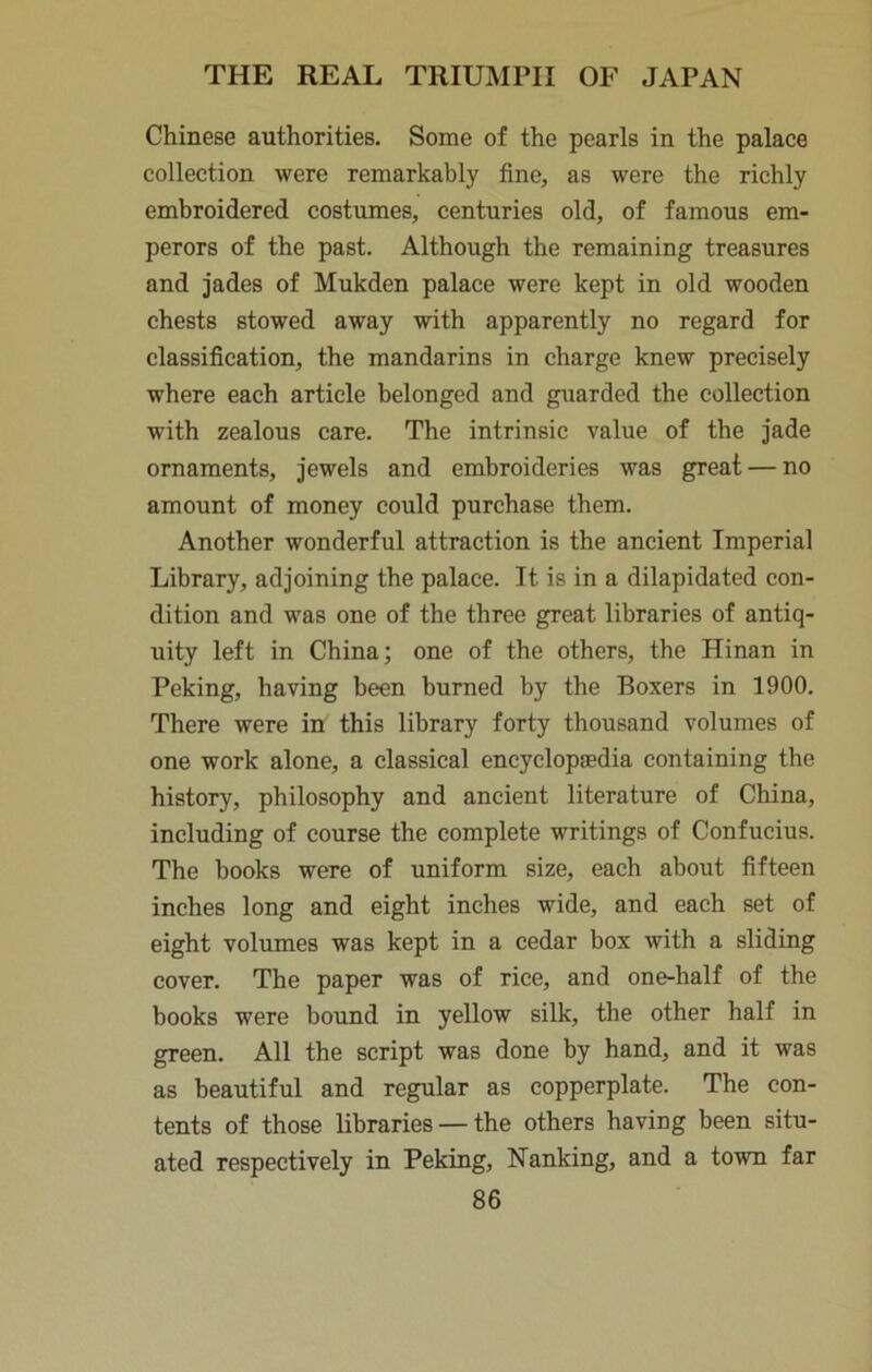 Chinese authorities. Some of the pearls in the palace collection were remarkably fine, as were the richly embroidered costumes, centuries old, of famous em- perors of the past. Although the remaining treasures and jades of Mukden palace were kept in old wooden chests stowed away with apparently no regard for classification, the mandarins in charge knew precisely where each article belonged and guarded the collection with zealous care. The intrinsic value of the jade ornaments, jewels and embroideries was great — no amount of money could purchase them. Another wonderful attraction is the ancient Imperial Library, adjoining the palace. It is in a dilapidated con- dition and was one of the three great libraries of antiq- uity left in China; one of the others, the Hinan in Peking, having been burned by the Boxers in 1900. There were in this library forty thousand volumes of one work alone, a classical encyclopsedia containing the history, philosophy and ancient literature of China, including of course the complete writings of Confucius. The books were of uniform size, each about fifteen inches long and eight inches wide, and each set of eight volumes was kept in a cedar box with a sliding cover. The paper was of rice, and one-half of the books were bound in yellow silk, the other half in green. All the script was done by hand, and it was as beautiful and regular as copperplate. The con- tents of those libraries — the others having been situ- ated respectively in Peking, Nanking, and a town far