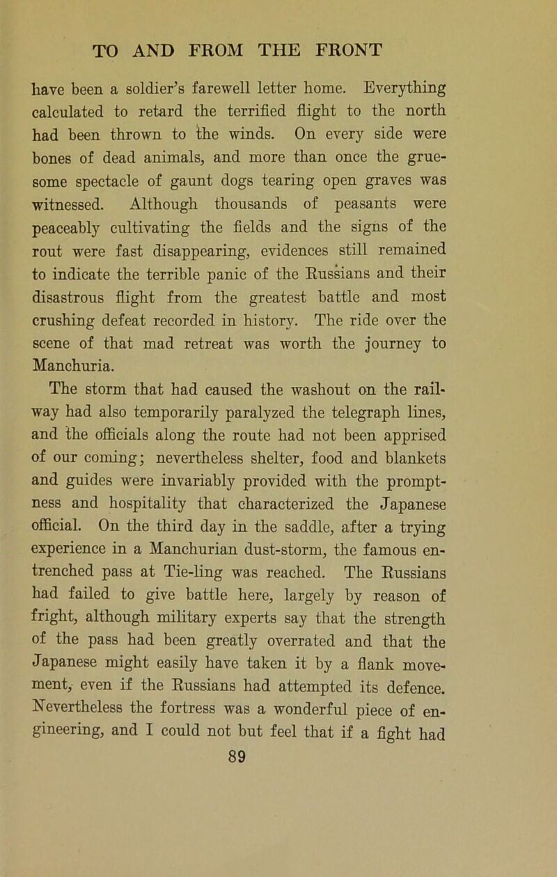 have been a soldier’s farewell letter home. Everything calculated to retard the terrified fiight to the north had been thrown to the winds. On every side were bones of dead animals, and more than once the grue- some spectacle of gaunt dogs tearing open graves was witnessed. Although thousands of peasants were peaceably cultivating the fields and the signs of the rout were fast disappearing, evidences still remained to indicate the terrible panic of the Russians and their disastrous flight from the greatest battle and most crushing defeat recorded in history. The ride over the scene of that mad retreat was worth the journey to Manchuria. The storm that had caused the washout on the rail- way had also temporarily paralyzed the telegraph lines, and the officials along the route had not been apprised of our coming; nevertheless shelter, food and blankets and guides were invariably provided with the prompt- ness and hospitality that characterized the Japanese official. On the third day in the saddle, after a trying experience in a Manchurian dust-storm, the famous en- trenched pass at Tie-ling was reached. The Russians had failed to give battle here, largely by reason of fright, although military experts say that the strength of the pass had been greatly overrated and that the Japanese might easily have taken it by a flank move- ment, even if the Russians had attempted its defence. Nevertheless the fortress was a wonderful piece of en- gineering, and I could not but feel that if a fight had