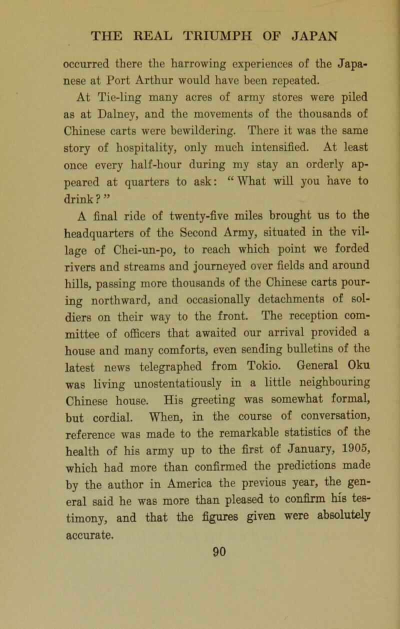 occurred there the harrowing experiences of the Japa- nese at Port Arthur would have been repeated. At Tie-ling many acres of army stores were piled as at Dalney, and the movements of the thousands of Chinese carts were bewildering. There it was the same story of hospitality, only much intensified. At least once every half-hour during my stay an orderly ap- peared at quarters to ask: “ WTiat wiU you have to drink?” A final ride of twenty-five miles brought us to the headquarters of the Second Army, situated in the vil- lage of Chei-un-po, to reach which point we forded rivers and streams and journeyed over fields and around hills, passing more thousands of the Chinese carts pour- ing northward, and occasionally detachments of sol- diers on their way to the front. The reception com- mittee of oflBcers that awaited our arrival provided a house and many comforts, even sending bulletins of the latest news telegraphed from Tokio. General Oku was living unostentatiously in a little neighbouring Chinese house. His greeting was somewhat formal, but cordial. When, in the course of conversation, reference was made to the remarkable statistics of the health of his army up to the first of January, 1905, which had more than confirmed the predictions made by the author in America the previous year, the gen- eral said he was more than pleased to confirm his tes- timony, and that the fig:ure8 given were absolutely accurate.