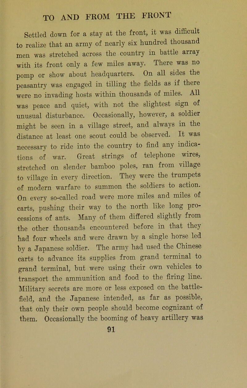 Settled down for a stay at the front, it was difl&cult to realize that an army of nearly six hundred thousand men was stretched across the country in battle array with its front only a few miles away. There was no pomp or show about headquarters. On all sides the peasantry was engaged in tilling the fields as if there were no invading hosts within thousands of miles. All was peace and quiet, with not the slightest sign of unusual disturbance. Occasionally, however, a soldier might be seen in a village street, and always in the distance at least one scout could be observed. It was necessary to ride into the country to find any indica- tions of war. Great strings of telephone wires, stretched on slender bamboo poles, ran from village to village in every direction. They were the trumpets of modern warfare to summon the soldiers to action. On every so-called road were more miles and miles of carts, pushing their way to the north like long pro- cessions of ants. Many of them difEered slightly from the other thousands encountered before in that they had four wheels and were drawn by a single horse led by a Japanese soldier. The army had used the Chinese carts to advance its supplies from grand terminal to grand terminal, but were using their own vehicles to transport the ammunition and food to the firing line. Military secrets are more or less exposed on the battle- field, and the Japanese intended, as far as possible, that only their own people should become cognizant of them. Occasionally the booming of heavy artillery was