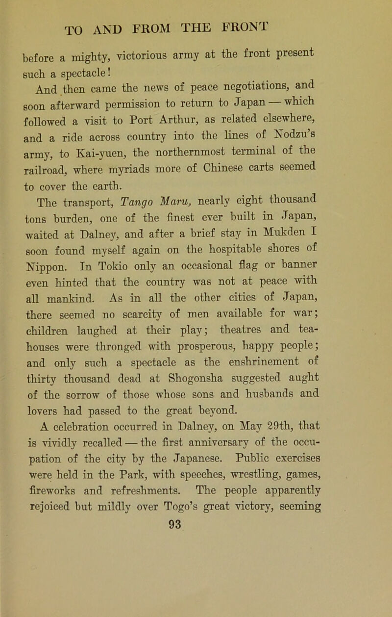 before a mighty, victorious army at the front present such a spectacle! And then came the news of peace negotiations, and soon afterward permission to return to Japan —which followed a visit to Port Arthur, as related elsewhere, and a ride across country into the lines of Nodzu’s army, to Kai-yuen, the northernmost terminal of the railroad, where myriads more of Chinese carts seemed to cover the earth. The transport. Tango Maru, nearly eight thousand tons burden, one of the finest ever built in Japan, waited at Dalney, and after a brief stay in Mukden I soon found myself again on the hospitable shores of Nippon. In Tokio only an occasional flag or banner even hinted that the country was not at peace with all mankind. As in all the other cities of Japan, there seemed no scarcity of men available for war; children laughed at their play; theatres and tea- houses were thronged with prosperous, happy people; and only such a spectacle as the enshrinement of thirty thousand dead at Shogonsha suggested aught of the sorrow of those whose sons and husbands and lovers had passed to the great beyond. A celebration occurred in Dalney, on May 29th, that is vividly recalled — the first anniversary of the occu- pation of the city by the Japanese. Public exercises were held in the Park, with speeches, wrestling, games, fireworks and refreshments. The people apparently rejoiced but mildly over Togo’s great victory, seeming