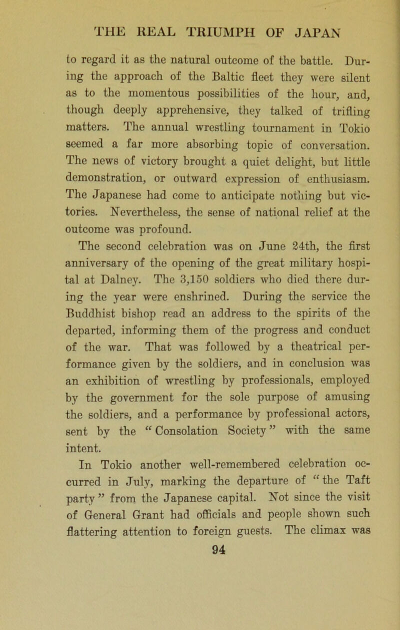 to regard it as the natural outcome of the battle. Dur- ing the approach of the Baltic fleet they were silent as to the momentous possibilities of the hour, and, though deeply apprehensive, they talked of trifling matters. The annual wrestling tournament in Tokio seemed a far more absorbing topic of conversation. The news of victory brought a quiet delight, but little demonstration, or outward expression of enthusiasm. The Japanese had come to anticipate notliing but vic- tories. Nevertheless, the sense of national relief at the outcome was profound. The second celebration was on June 24th, the first anniversary of the opening of the great military hospi- tal at Dalney. The 3,150 soldiers who died there dur- ing the year were enshrined. During the service the Buddhist bishop read an address to the spirits of the departed, informing them of the progress and conduct of the war. That was followed by a theatrical per- formance given by the soldiers, and in conclusion was an exhibition of wrestling by professionals, employed by the government for the sole purpose of amusing the soldiers, and a performance by professional actors, sent by the “Consolation Society” with the same intent. In Tokio another well-remembered celebration oc- curred in July, marking the departure of “ the Taft party ” from the Japanese capital. Not since the visit of General Grant had officials and people shown such flattering attention to foreign guests. The climax was