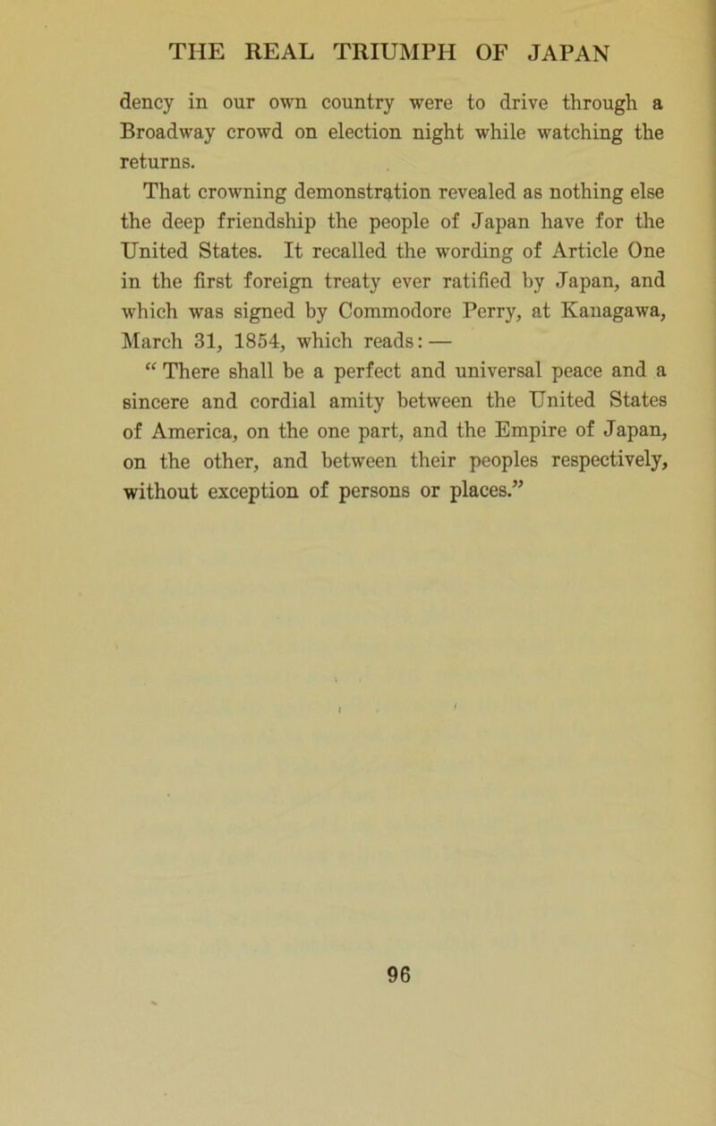 dency in our own country were to drive through a Broadway crowd on election night while watching the returns. That crowning demonstr?ition revealed as nothing else the deep friendship the people of Japan have for the United States. It recalled the wording of Article One in the first foreign treaty ever ratified by Japan, and which was signed by Commodore Perry, at Kanagawa, March 31, 1854, which reads: — “ There shall be a perfect and universal peace and a sincere and cordial amity between the United States of America, on the one part, and the Empire of Japan, on the other, and between their peoples respectively, without exception of persons or places.”