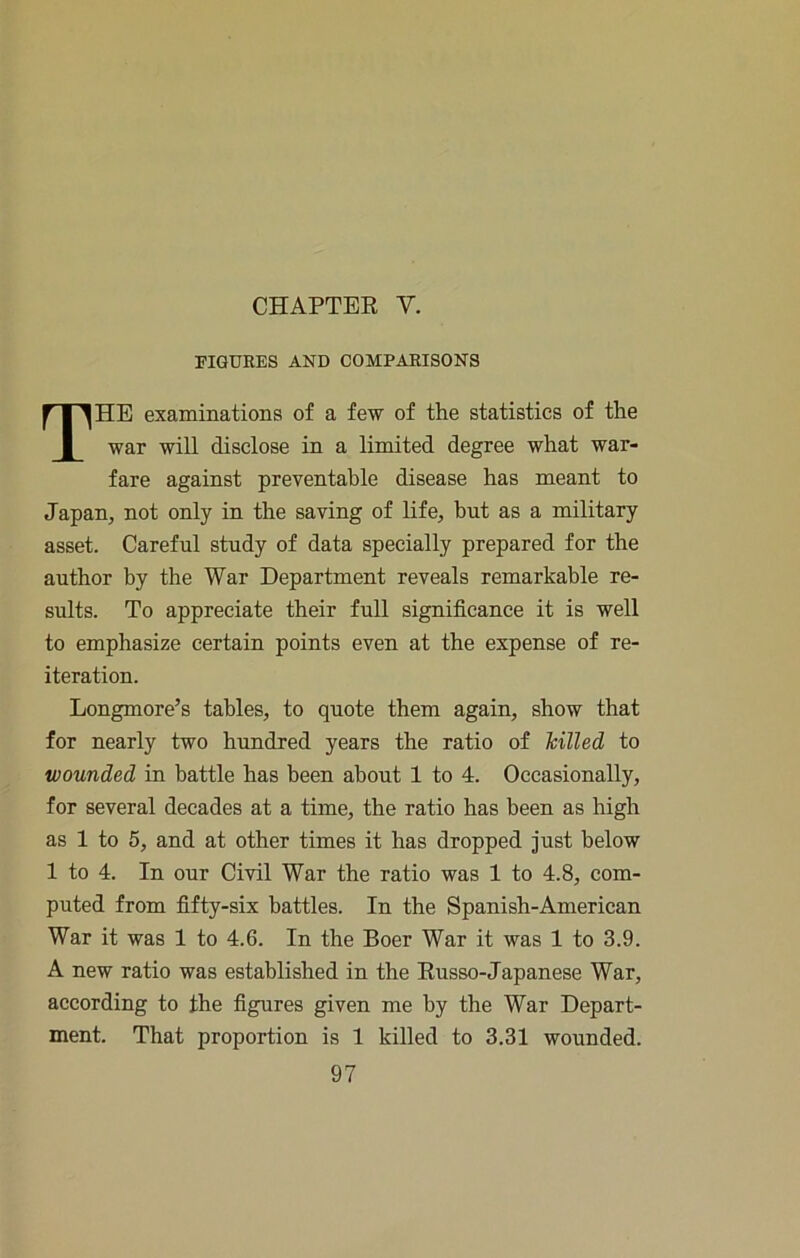 CHAPTEK V. PIQUEES AND COMPARISONS The examinations of a few of the statistics of the war will disclose in a limited degree what war- fare against preventable disease has meant to Japan, not only in the saving of life, but as a military asset. Careful study of data specially prepared for the author by the War Department reveals remarkable re- sults. To appreciate their full significance it is well to emphasize certain points even at the expense of re- iteration. Longmore’s tables, to quote them again, show that for nearly two hundred years the ratio of Tcilled to wounded in battle has been about 1 to 4. Occasionally, for several decades at a time, the ratio has been as high as 1 to 5, and at other times it has dropped just below 1 to 4. In our Civil War the ratio was 1 to 4.8, com- puted from fifty-six battles. In the Spanish-American War it was 1 to 4.6. In the Boer War it was 1 to 3.9. A new ratio was established in the Eusso-Japanese War, according to the figures given me by the War Depart- ment. That proportion is 1 killed to 3,31 wounded.