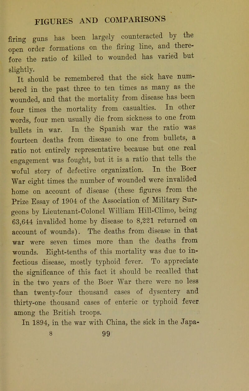 firing guns has been largely counteracted by the open order formations on the firing line, and there- fore the ratio of killed to wounded has varied but slightly. It should be remembered that the sick have num- bered in the past three to ten times as many as the wounded, and that the mortality from disease has been four times the mortality from casualties. In other words, four men usually die from sickness to one from bullets in war. In the Spanish war the ratio was fourteen deaths from disease to one from bullets, a ratio not entirely representative because but one real engagement was fought, but it is a ratio that tells the woful story of defective organization. In the Boer War eight times the number of wounded were invalided home on account of disease (these figures from the Prize Essay of 1904 of the Association of Military Sur- geons by Lieutenant-Colonel William Hill-Climo, being 63,644 invalided home by disease to 8,231 returned on account of wounds). The deaths from disease in that war were seven times more than the deaths from wounds. Eight-tenths of this mortality was due to in- fectious disease, mostly typhoid fever. To appreciate the significance of this fact it should be recalled that in the two years of the Boer War there were no less than twenty-four thousand cases of dysentery and thirty-one thousand cases of enteric or typhoid fever among the British troops. In 1894, in the war with China, the sick in the Japa-