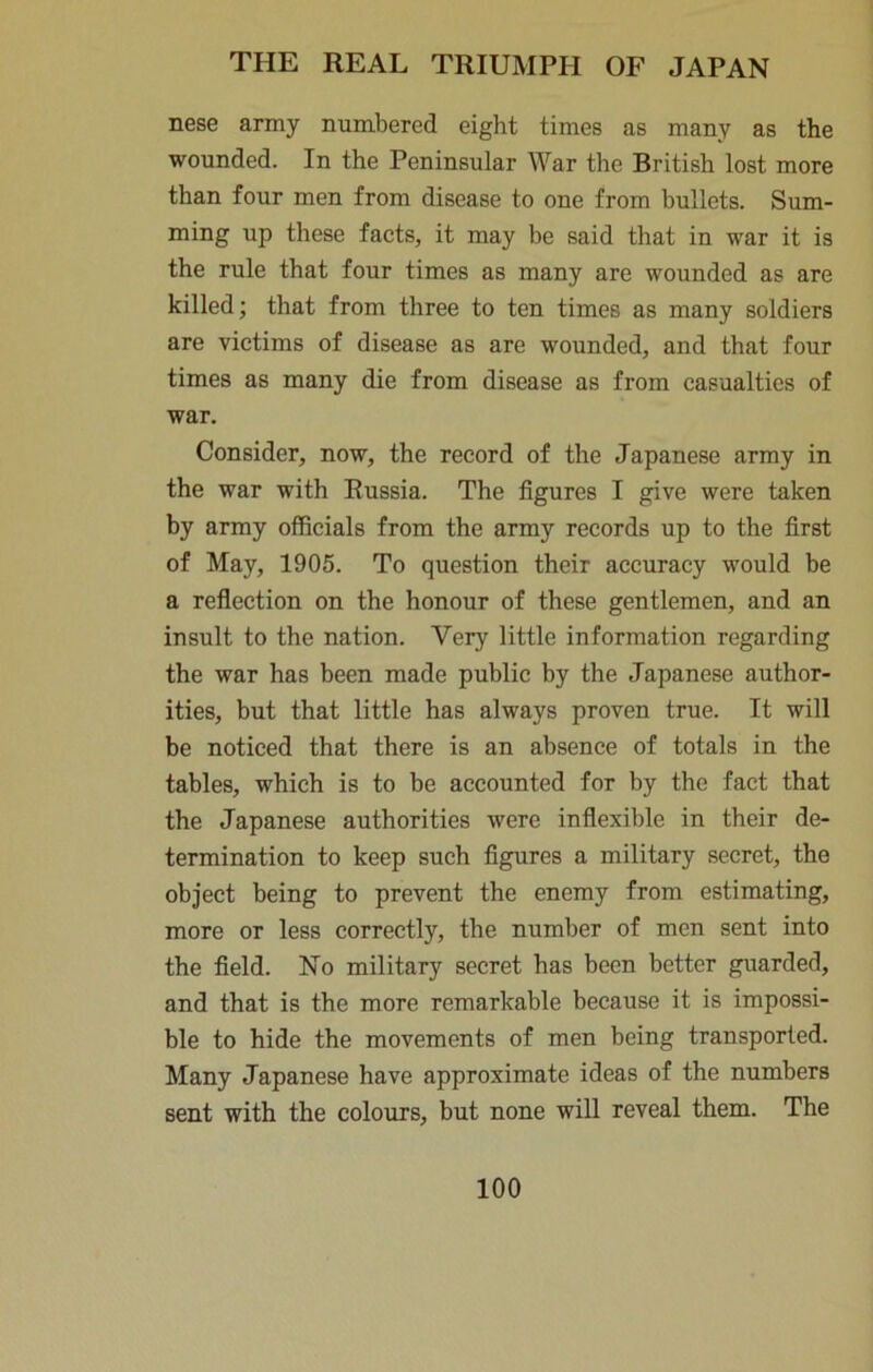 nese army numbered eight times as many as the wounded. In the Peninsular War the British lost more than four men from disease to one from bullets. Sum- ming up these facts, it may be said that in war it is the rule that four times as many are wounded as are killed; that from three to ten times as many soldiers are victims of disease as are wounded, and that four times as many die from disease as from casualties of war. Consider, now, the record of the Japanese army in the war with Russia. The figures I give were taken by army officials from the army records up to the first of May, 1905. To question their accuracy would be a reflection on the honour of these gentlemen, and an insult to the nation. Very little information regarding the war has been made public by the Japanese author- ities, but that little has always proven true. It will be noticed that there is an absence of totals in the tables, which is to be accounted for by the fact that the Japanese authorities were inflexible in their de- termination to keep such figures a military secret, the object being to prevent the enemy from estimating, more or less correctly, the number of men sent into the field. No military secret has been better guarded, and that is the more remarkable because it is impossi- ble to hide the movements of men being transported. Many Japanese have approximate ideas of the numbers sent with the colours, but none will reveal them. The