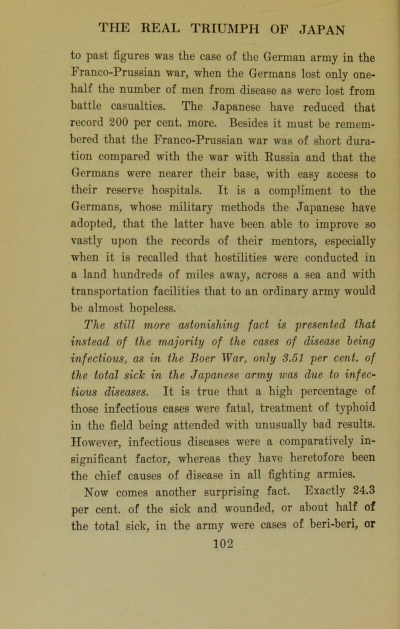 to past figures was the case of the German army in the Franco-Prussian war, when the Germans lost only one- half the number of men from disease as were lost from battle casualties. The Japanese have reduced that record 200 per cent. more. Besides it must be remem- bered that the Franco-Prussian war was of short dura- tion compared with the war with Russia and that the Germans were nearer their base, with easy access to their reserve hospitals. It is a compliment to the Germans, whose military methods the Japanese have adopted, that the latter have been able to improve so vastly upon the records of their mentors, especially when it is recalled that hostilities were conducted in a land hundreds of miles away, across a sea and with transportation facilities that to an ordinary army would be almost hopeless. The still more astonishing fact is presented that instead of the majority of the cases of disease being infectious, as in the Boer War, only 3.51 per cent, of the total side in the Japanese army was due to infec- tious diseases. It is true that a high percentage of those infectious cases were fatal, treatment of typhoid in the field being attended with unusually bad results. However, infectious diseases were a comparatively in- significant factor, whereas they have heretofore been the chief causes of disease in all fighting armies. Now comes another surprising fact. Exactly 24.3 per cent, of the sick and wounded, or about half of the total sick, in the army were cases of beri-beri, or