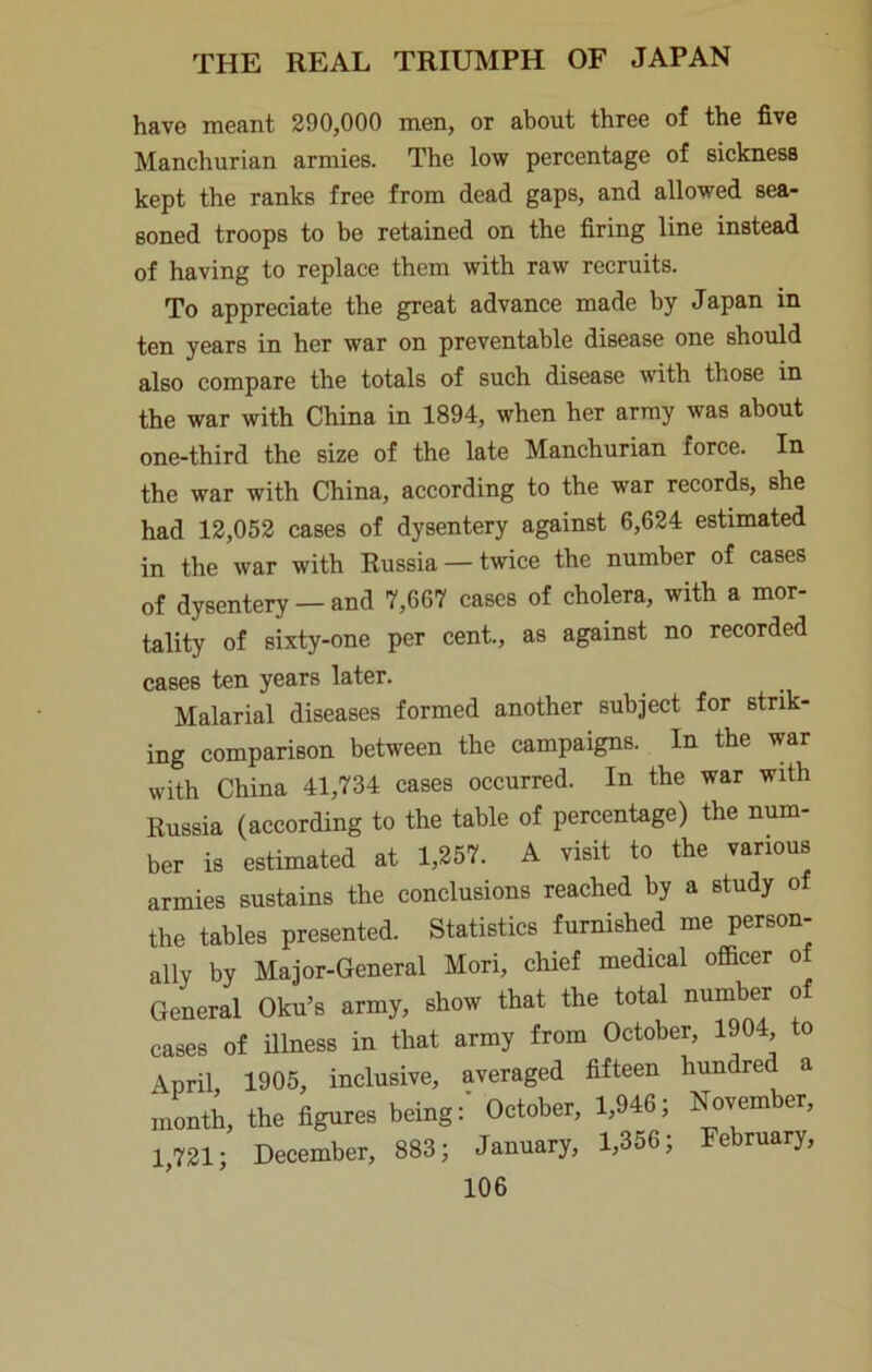 have meant 290,000 men, or about three of the five Manchurian armies. The low percentage of sickness kept the ranks free from dead gaps, and allowed sea- soned troops to be retained on the firing line instead of having to replace them with raw recruits. To appreciate the great advance made by Japan in ten years in her war on preventable disease one should also compare the totals of such disease with those in the war with China in 1894, when her array was about one-third the size of the late Manchurian force. In the war with China, according to the war records, she had 12,052 cases of dysentery against 6,624 estimated in the war with Russia —twice the number of cases of dysentery — and 7,667 cases of cholera, with a mor- tality of sixty-one per cent., as against no recorded cases ten years later. Malarial diseases formed another subject for strik- ing comparison between the campaigns. In the war with China 41,734 cases occurred. In the war with Russia (according to the table of percentage) the num- ber is estimated at 1,257. A visit to the various armies sustains the conclusions reached by a study of the tables presented. Statistics furnished me person- ally by Major-General Mori, chief medical officer o General Oku’s army, show that the total number o cases of Rlness in that army from October, 1904 to \pril 1905, inclusive, averaged fifteen hundred a month, the figures being:' October, 1,946; November, 1,721; December, 883; January, 1,356; February,