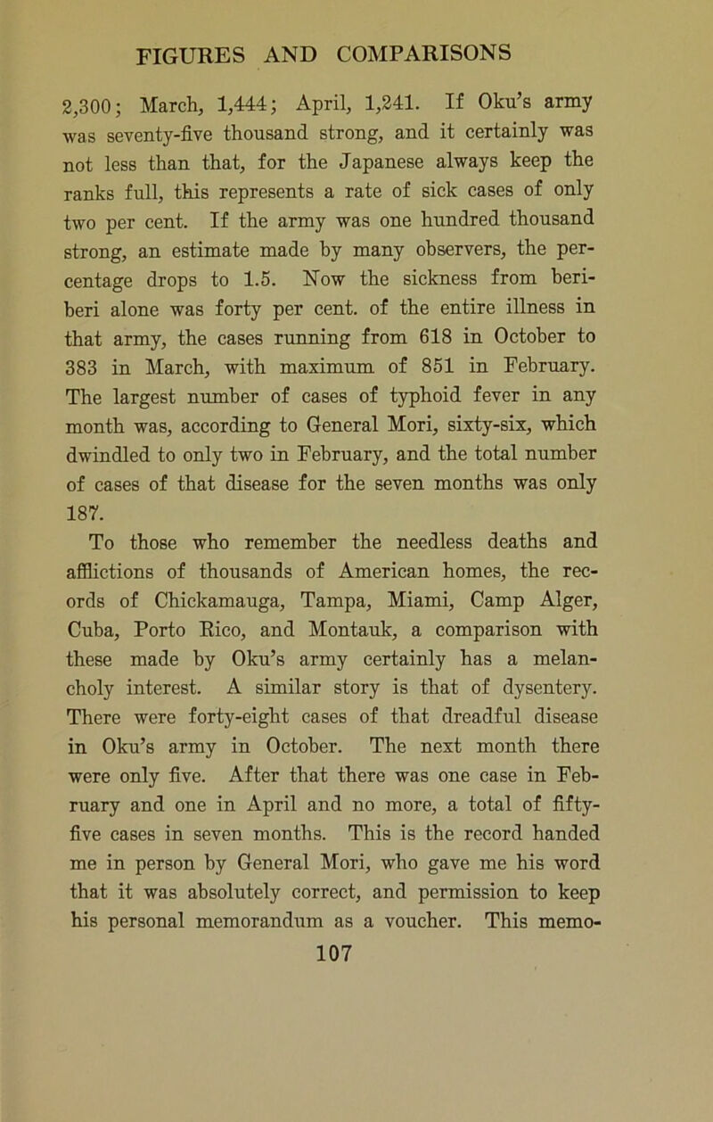 2,300; March, 1,444; April, 1,241. If Oku’s army was seventy-five thousand strong, and it certainly was not less than that, for the Japanese always keep the ranks full, this represents a rate of sick cases of only two per cent. If the army was one hundred thousand strong, an estimate made by many observers, the per- centage drops to 1.5. Now the sickness from beri- beri alone was forty per cent, of the entire illness in that army, the cases nmning from 618 in October to 383 in March, with maximum of 851 in February. The largest number of cases of typhoid fever in any month was, according to General Mori, sixty-six, which dwindled to only two in February, and the total number of cases of that disease for the seven months was only 187. To those who remember the needless deaths and afilictions of thousands of American homes, the rec- ords of Chickamauga, Tampa, Miami, Camp Alger, Cuba, Porto Rico, and Montauk, a comparison with these made by Oku’s army certainly has a melan- choly interest. A similar story is that of dysentery. There were forty-eight cases of that dreadful disease in Oku’s army in October. The next month there were only five. After that there was one case in Feb- ruary and one in April and no more, a total of fifty- five cases in seven months. This is the record handed me in person by General Mori, who gave me his word that it was absolutely correct, and permission to keep his personal memorandum as a voucher. This memo-
