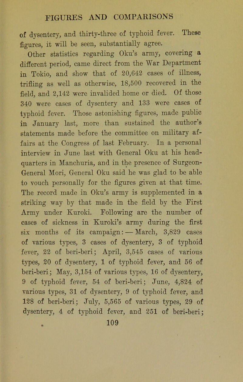 of dysentery, and thirty-three of typhoid fever. These figures, it will be seen, substantially agree. Other statistics regarding Oku’s army, covering a different period, came direct from the War Department in Tokio, and show that of 20,642 cases of illness, trifiing as well as otherwise, 18,500 recovered in the field, and 2,142 were invalided home or died. Of those 340 were cases of dysentery and 133 were cases of typhoid fever. Those astonishing figures, made public in January last, more than sustained the author’s statements made before the committee on military af- fairs at the Congress of last February. In a personal interview in June last with General Oku at his head- quarters in Manchuria, and in the presence of Surgeon- General Mori, General Oku said he was glad to be able to vouch personally for the figures given at that time. The record made in Oku’s army is supplemented in a striking way by that made in the field by the First Army under Kuroki. Following are the number of cases of sickness in Kuroki’s army during the first six months of its campaign: — March, 3,829 cases of various types, 3 cases of dysentery, 3 of typhoid fever, 22 of beri-beri; April, 3,545 cases of various types, 20 of dysentery, 1 of typhoid fever, and 56 of beri-beri; May, 3,154 of various types, 16 of dysentery, 9 of typhoid fever, 54 of beri-beri; June, 4,824 of various types, 31 of dysentery, 9 of typhoid fever, and 128 of beri-beri; July, 5,565 of various types, 29 of dysentery, 4 of typhoid fever, and 251 of beri-beri;