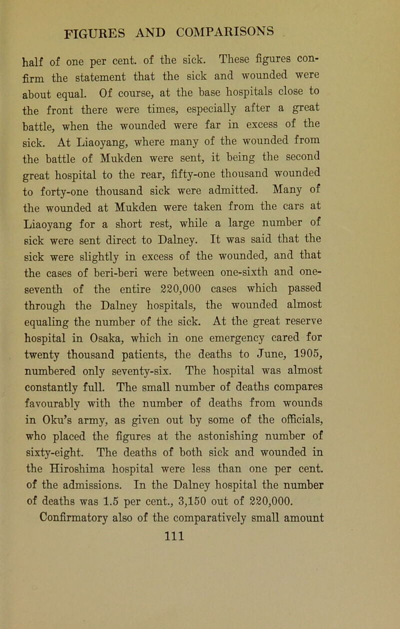 half of one per cent, of the sick. These figures con- firm the statement that the sick and wounded were about equal. Of course, at the base hospitals close to the front there were times, especially after a great battle, when the wounded were far in excess of the sick. At Liaoyang, where many of the wounded from the battle of Mukden were sent, it being the second great hospital to the rear, fifty-one thousand wounded to forty-one thousand sick were admitted. Many of the wounded at Mukden were taken from the cars at Liaoyang for a short rest, while a large number of sick were sent direct to Dalney. It was said that the sick were slightly in excess of the wounded, and that the cases of beri-beri were between one-sixth and one- seventh of the entire 220,000 cases which passed through the Dalney hospitals, the wounded almost equaling the number of the sick. At the great reserve hospital in Osaka, which in one emergency cared for twenty thousand patients, the deaths to June, 1905, numbered only seventy-six. The hospital was almost constantly full. The small number of deaths compares favourably with the number of deaths from wounds in Oku’s army, as given out by some of the officials, who placed the figures at the astonishing number of sixty-eight. The deaths of both sick and wounded in the Hiroshima hospital were less than one per cent, of the admissions. In the Dalney hospital the number of deaths was 1.5 per cent., 3,150 out of 220,000. Confirmatory also of the comparatively small amount
