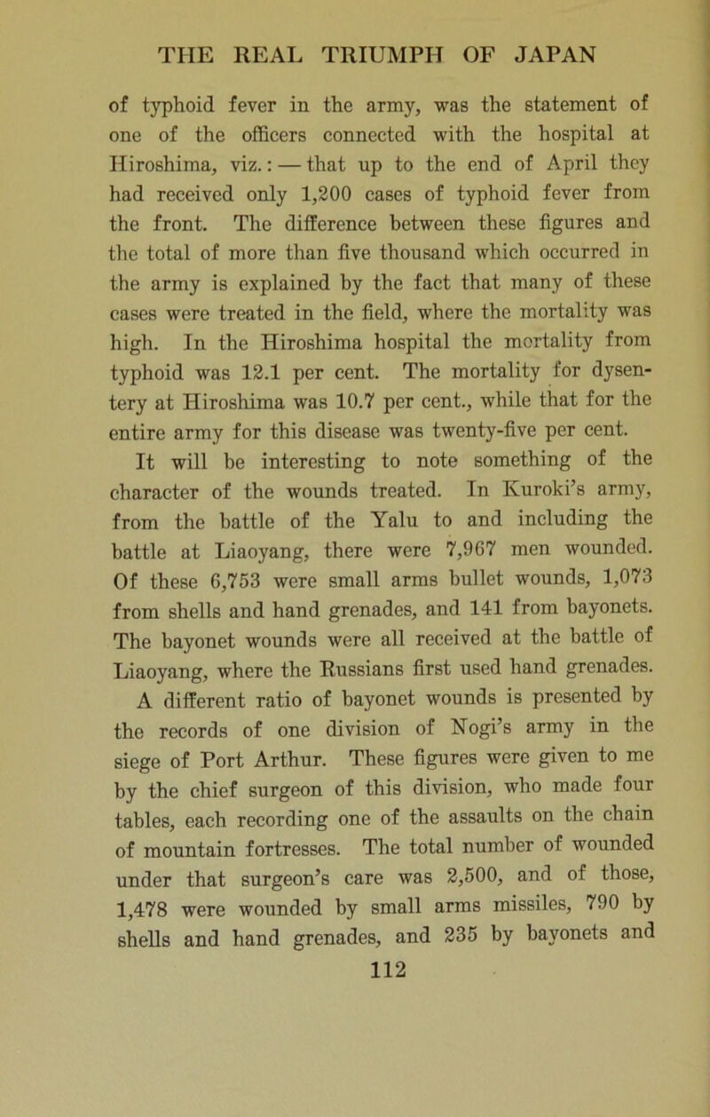 of t3T)hoid fever in the army, was the statement of one of the officers connected with the hospital at Hiroshima, viz.: — that up to the end of April they had received only 1,200 cases of typhoid fever from the front. The difference between these figures and the total of more than five thousand which occurred in the army is explained by the fact that many of these cases were treated in the field, where the mortality was high. In the Hiroshima hospital the mortality from typhoid was 12.1 per cent. The mortality for dysen- tery at Hiroshima was 10.7 per cent., while that for the entire army for this disease was twenty-five per cent. It will be interesting to note something of the character of the wounds treated. In Kuroki’s army, from the battle of the Yalu to and including the battle at Liaoyang, there were 7,967 men wounded. Of these 6,753 were small arms bullet wounds, 1,073 from shells and hand grenades, and 141 from bayonets. The bayonet wounds were all received at the battle of Liaoyang, where the Russians first used hand grenades. A different ratio of bayonet wounds is presented by the records of one division of Nogi’s army in the siege of Port Arthur. These figures were given to me by the chief surgeon of this division, who made four tables, each recording one of the assaults on the chain of mountain fortresses. The total number of wounded under that surgeon’s care was 2,500, and of those, 1,478 were wounded by small arms missiles, 790 by shells and hand grenades, and 235 by bayonets and