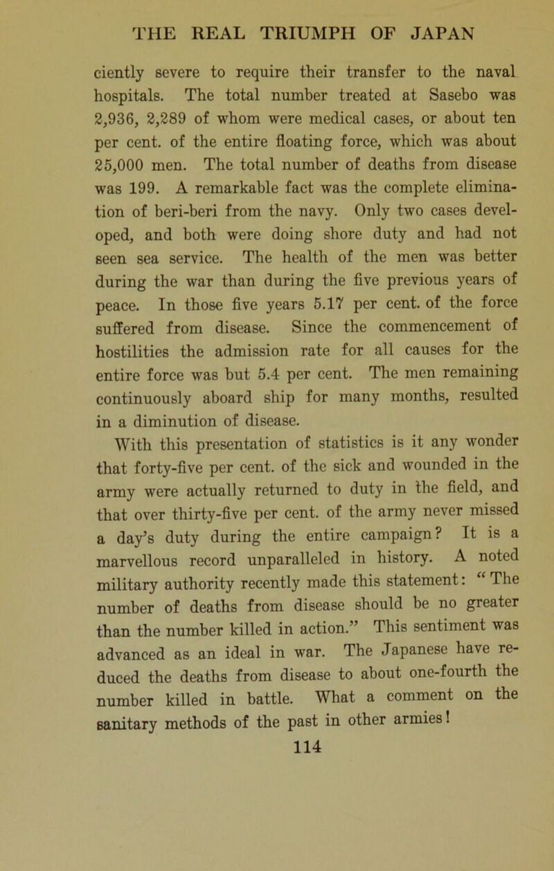 ciently severe to require their transfer to the naval hospitals. The total number treated at Sasebo was 2,936, 2,289 of whom were medical cases, or about ten per cent, of the entire floating force, which was about 25,000 men. The total number of deaths from disease was 199. A remarkable fact was the complete elimina- tion of beri-beri from the navy. Only two cases devel- oped, and both were doing shore duty and had not seen sea service. The health of the men was better during the war than during the five previous years of peace. In those five years 5.17 per cent, of the force suffered from disease. Since the commencement of hostilities the admission rate for all causes for the entire force was but 5.4 per cent. The men remaining continuously aboard ship for many months, resulted in a diminution of disease. With this presentation of statistics is it any wonder that forty-five per cent, of the sick and wounded in the army were actually returned to duty in the field, and that over thirty-five per cent, of the army never missed a day’s duty during the entire campaign? It is a marvellous record unparalleled in history. A noted military authority recently made this statement: “ The number of deaths from disease should be no greater than the number killed in action.” This sentiment was advanced as an ideal in war. The Japanese have re- duced the deaths from disease to about one-fourth the number killed in battle. What a comment on the sanitary methods of the past in other armies!