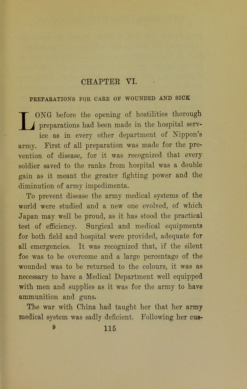 CHAPTEK VI. PBEPAEATIONS FOR CARE OF WOUNDED AND SICK Long before the opening of hostilities thorough preparations had been made in the hospital serv- ice as in every other department of Nippon’s army. First of all preparation was made for the pre- vention of disease, for it was recognized that every soldier saved to the ranks from hospital was a double gain as it meant the greater fighting power and the diminution of army impedimenta. To prevent disease the army medical systems of the world were studied and a new one evolved, of which Japan may well be proud, as it has stood the practical test of efficiency. Surgical and medical equipments for both field and hospital were provided, adequate for all emergencies. It was recognized that, if the silent foe was to be overcome and a large percentage of the wounded was to be returned to the colours, it was as necessary to have a Medical Department well equipped with men and supplies as it was for the army to have ammunition and guns. The war with China had taught her that her army medical system was sadly deficient. Following her cus-