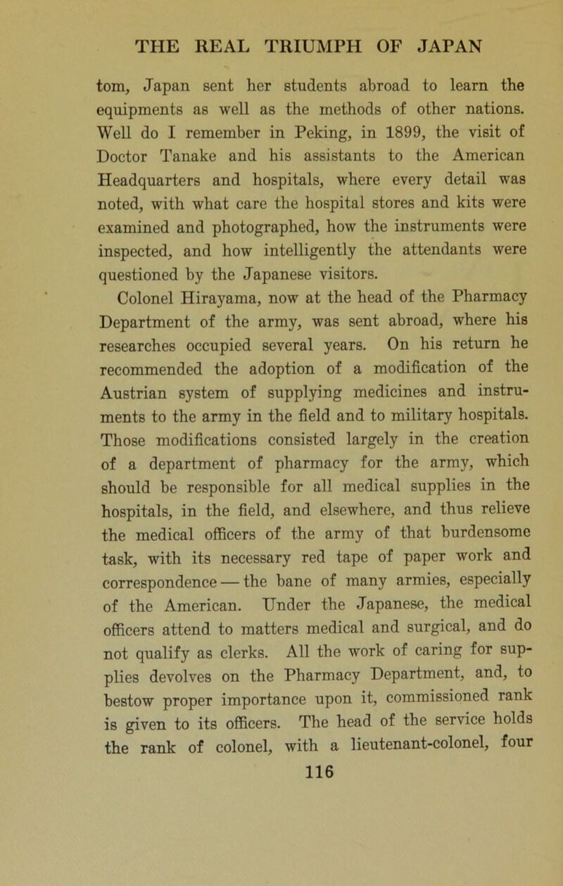 tom, Japan sent her students abroad to learn the equipments as well as the methods of other nations. Well do I remember in Peking, in 1899, the visit of Doctor Tanake and his assistants to the American Headquarters and hospitals, where every detail was noted, with what care the hospital stores and kits were examined and photographed, how the instruments were inspected, and how intelligently the attendants were questioned by the Japanese visitors. Colonel Hirayama, now at the head of the Pharmacy Department of the army, was sent abroad, where his researches occupied several years. On his return he recommended the adoption of a modification of the Austrian system of supplying medicines and instru- ments to the army in the field and to military hospitals. Those modifications consisted largely in the creation of a department of pharmacy for the army, which should be responsible for all medical supplies in the hospitals, in the field, and elsewhere, and thus relieve the medical officers of the army of that burdensome task, with its necessary red tape of paper work and correspondence — the bane of many armies, especially of the American. Under the Japanese, the medical officers attend to matters medical and surgical, and do not qualify as clerks. All the work of caring for sup- plies devolves on the Pharmacy Department, and, to bestow proper importance upon it, commissioned rank is given to its officers. The head of the service holds the rank of colonel, with a lieutenant-colonel, four