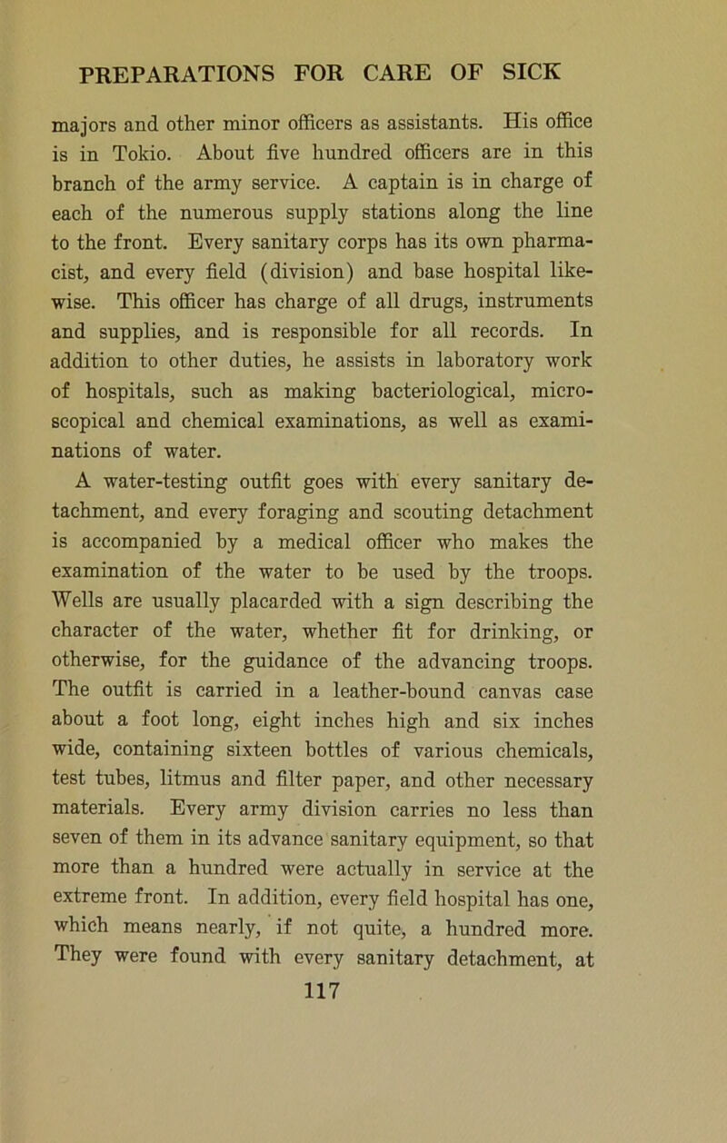 majors and other minor officers as assistants. His office is in Tokio. About five hundred officers are in this branch of the army service. A captain is in charge of each of the numerous supply stations along the line to the front. Every sanitary corps has its own pharma- cist, and every field (division) and base hospital like- wise. This officer has charge of all drugs, instruments and supplies, and is responsible for all records. In addition to other duties, he assists in laboratory work of hospitals, such as making bacteriological, micro- scopical and chemical examinations, as well as exami- nations of water. A water-testing outfit goes with every sanitary de- tachment, and every foraging and scouting detachment is accompanied by a medical officer who makes the examination of the water to be used by the troops. Wells are usually placarded with a sign describing the character of the water, whether fit for drinking, or otherwise, for the guidance of the advancing troops. The outfit is carried in a leather-bound canvas case about a foot long, eight inches high and six inches wide, containing sixteen bottles of various chemicals, test tubes, litmus and filter paper, and other necessary materials. Every army division carries no less than seven of them in its advance sanitary equipment, so that more than a hundred were actually in service at the extreme front. In addition, every field hospital has one, which means nearly, if not quite, a hundred more. They were found with every sanitary detachment, at