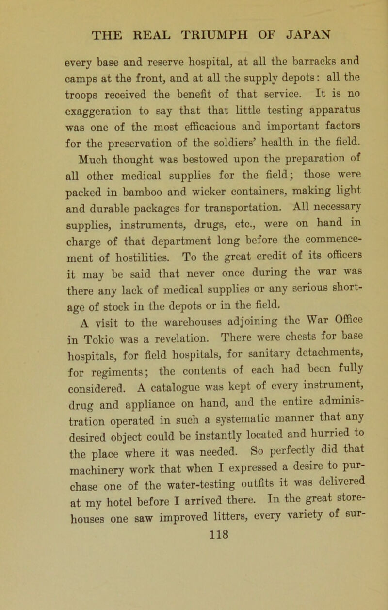 every base and reserve hospital, at all the barracks and camps at the front, and at all the supply depots: all the troops received the benefit of that service. It is no exaggeration to say that that little testing apparatus was one of the most efficacious and important factors for the preservation of the soldiers’ health in the field. Much thought was bestowed upon the preparation of all other medical supplies for the field; those were packed in bamboo and wicker containers, making light and durable packages for transportation. All necessary supplies, instruments, drugs, etc., were on hand in charge of that department long before the commence- ment of hostilities. To the great credit of its officers it may be said that never once during the war was there any lack of medical supplies or any serious short- age of stock in the depots or in the field. A visit to the warehouses adjoining the War Office in Tokio was a revelation. There were chests for base hospitals, for field hospitals, for sanitary detachments, for regiments; the contents of each had been fully considered. A catalogue was kept of every instrument, drug and appliance on hand, and the entire adminis- tration operated in such a systematic manner that any desired object could be instantly located and hurried to the place where it was needed. So perfectly did that machinery work that when I expressed a desire to pur- chase one of the water-testing outfits it was delivered at my hotel before I arrived there. In the great store- houses one saw improved litters, every variety of sur-